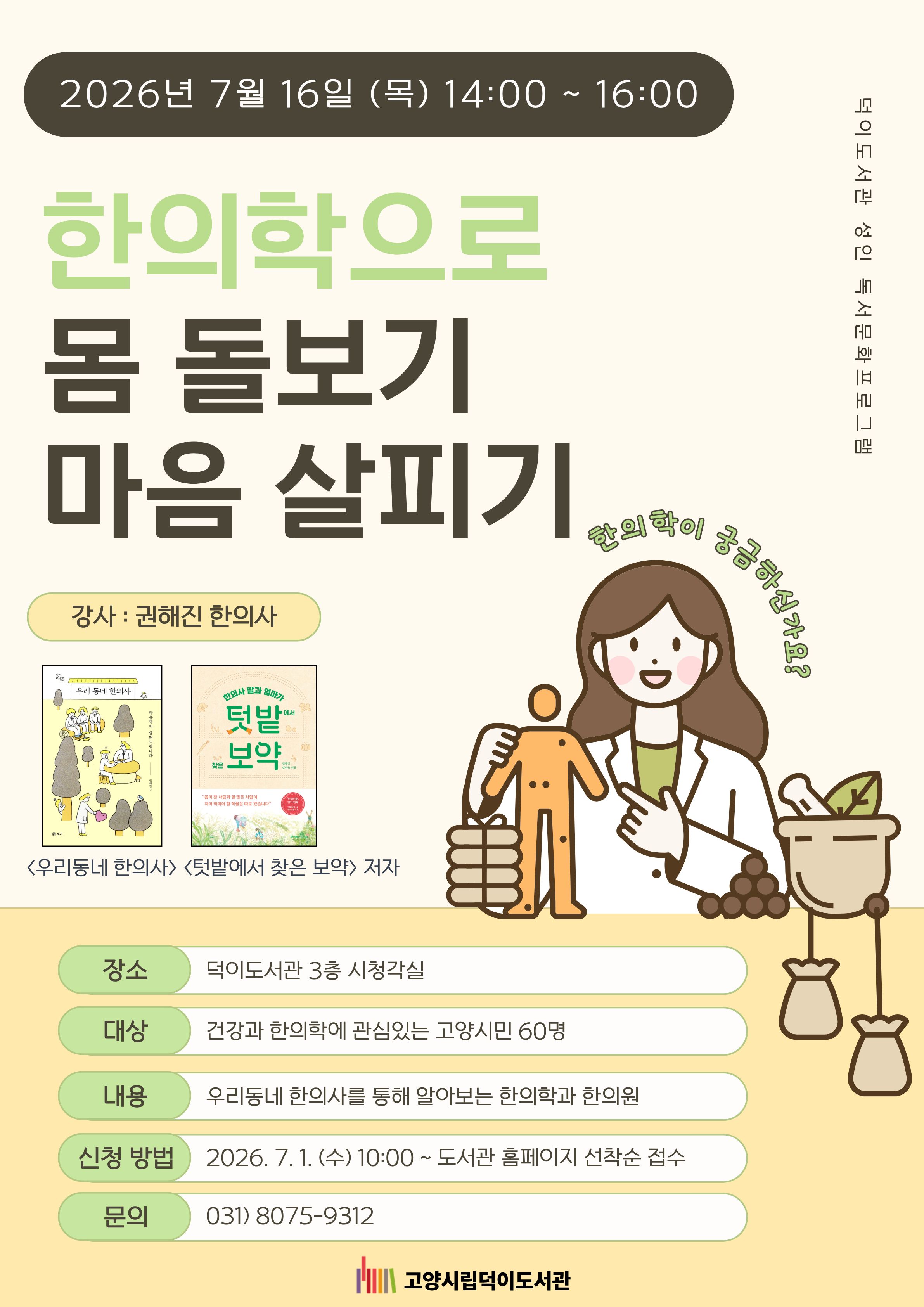 덕이도서관 성인 독서문화프로그램 <한의학으로 몸 돌보기 마음 살피기> - 권해진 작가와의 만남 ○운영일시 : 2026. 7.16.(목) 14:00~16:00 ○운영장소 : 덕이도서관 3층 시청각실 ○운영대상 : 한의학과 건강에 관심있는 고양시민 60명 ○진행 : 권해진 작가('우리동네 한의사' , '텃밭에서 찾은 보약' 저자)