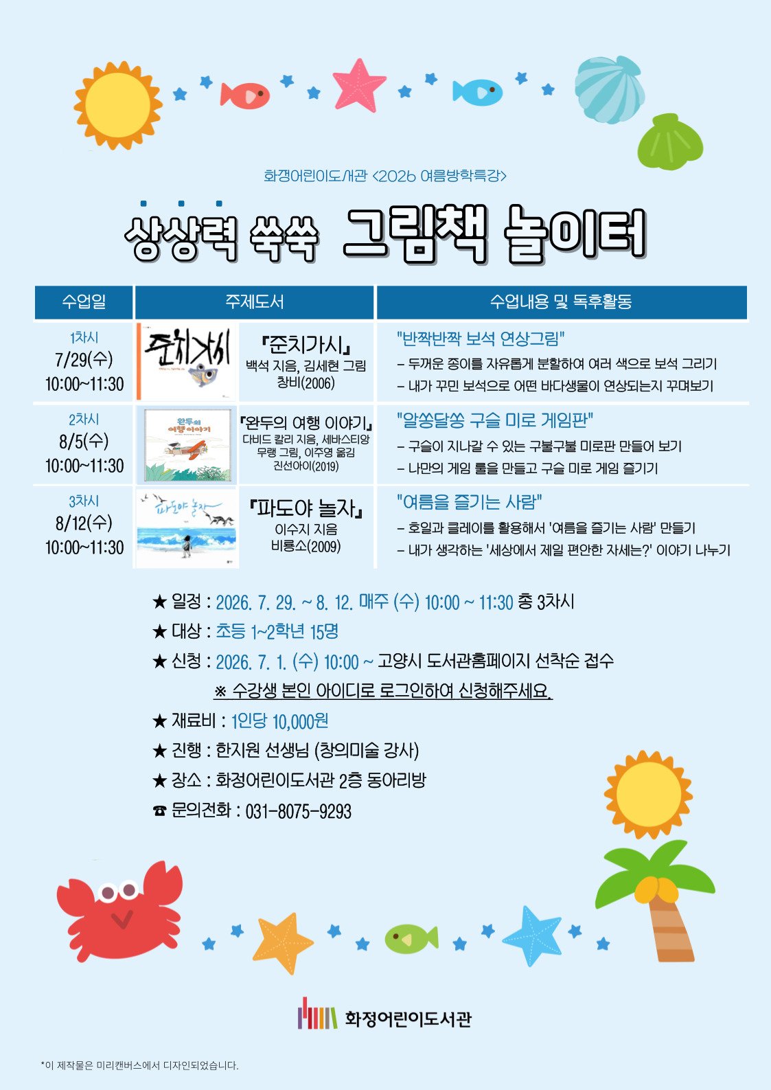 화정어린이도서관 <2026 여름방학특강> 상상력 쑥쑥 그림책 놀이터 1차시 7/29(수) 10:00~11:30 『준치가시』백석 지음, 김세현 그림, 창비(2006) "반짝반짝 보석 연상그림" 두꺼운 종이를 자유롭게 분할하여 여러 색으로 보석 그리기/내가 꾸민 보석으로 어떤 바다생물이 연상되는지 꾸며보기 2차시 8/5(수) 10:00~11:30 『완두의 여행 이야기』다비드 칼리 지음, 세바스티앙 무랭 그림, 이주영 옮김, 진선아이(2019) "알쏭달쏭 구슬 미로 게임판" 구슬이 지나갈 수 있는 구불구불 미로판 만들어 보기 / 나만의 게임 룰을 만들고 구슬 미로 게임 즐기기 3차시 8/12(수) 10:00~11:30 『파도야 놀자』이수지 지음, 비룡소(2009) "여름을 즐기는 사람" 호일과 클레이를 활용해서 '여름을 즐기는 사람' 만들기 / 내가 생각하는 '세상에서 제일 편한 자세는?' 이야기 나누기 - 일정 : 2026. 7. 29. ~ 8. 12. 매주 (수) 10:00 ~ 11:30 총 3차시 - 대상 : 초등 1~2학년 15명 - 신청 : 2026. 7. 1. (수) 10:00 ~ 고양시 도서관홈페이지 선착순 접수 ※ 수강생 본인 아이디로 로그인하여 신청해주세요. - 재료비 : 1인당 10,000원 - 진행 : 한지원선생님 (창의미술 강사) - 장소 : 화정어린이도서관 2층 동아리방 - 문의전화 : 031-8075-9293 화정어린이도서관