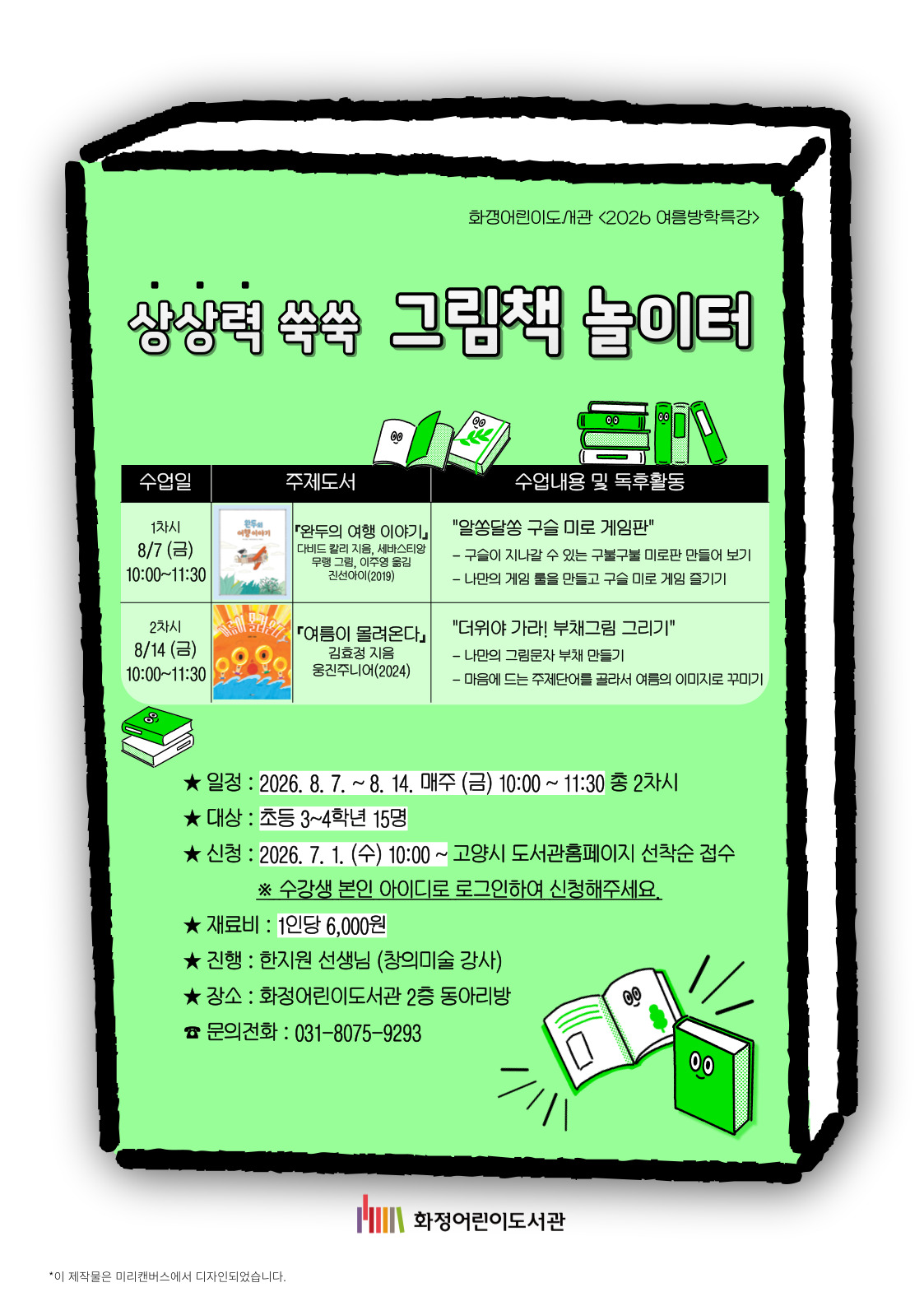 화정어린이도서관 <2026 여름방학특강> 상상력 쑥쑥 그림책 놀이터 1차시 8/7(금) 10:00~11:30 『완두의 여행 이야기』다비드 칼리 지음, 세바스티앙 무랭 그림, 이주영 옮김, 진선아이(2019) "알쏭달쏭 구슬 미로 게임판" 구슬이 지나갈 수 있는 구불구불 미로판 만들어 보기 / 나만의 게임 룰을 만들고 구슬 미로 게임 즐기기 2차시 8/14(금) 10:00~11:30 『여름이 몰려온다』김효정 지음, 웅진주니어(2024) "더위야 가라! 부채그림 그리기" 나만의 그림문자 부채 만들기 / 마음에 드는 주제단어를 골라서 여름의 이미지로 꾸미기 - 일정 : 2026. 8. 7. ~ 8. 14. 매주 (금) 10:00 ~ 11:30 총 2차시 - 대상 : 초등 3~4학년 15명 - 신청 : 2026. 7. 1. (수) 10:00 ~ 고양시 도서관홈페이지 선착순 접수 ※ 수강생 본인 아이디로 로그인하여 신청해주세요. - 재료비 : 1인당 6,000원 - 진행 : 한지원선생님 (창의미술 강사) - 장소 : 화정어린이도서관 2층 동아리방 - 문의전화 : 031-8075-9293 화정어린이도서관