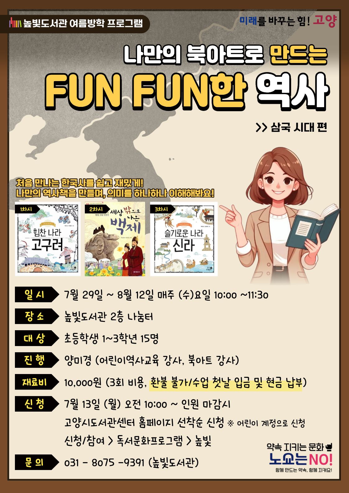 높빛도서관 여름방학 프로그램  미래를 바꾸는 힘! 고양  나만의 북아트로 만드는 FUN FUN한 역사 >> 삼국 시대 편  처음 만나는 한국사를 쉽고 재밌게! 나만의 역사책을 만들며, 의미를 하나하나 이해해봐요!  1차시  힘찬 나라 고구려  2차시  세상 밖으로 나가는 백제  3차시  슬기로운 나라 신라  일 시  7월 29일 ~ 8월 12일 매주 (수)요일 10:00 ~11:30  장 소  높빛도서관 2층 나눔터  대 상  초등학생 1~3학년 15명  진 행  양미경 (어린이역사교육 강사, 북아트 강사)  재료비  10,000원 (3회 비용, 환불 불가/수업 첫날 입금 및 현금 납부)  신청  7월 13일 (월) 오전 10:00 ~ 인원 마감시  고양시도서관센터 홈페이지 선착순 신청 ※ 어린이 계정으로 신청  신청/참여 > 독서문화프로그램 > 높빛  문의  031 - 8075 - 9391 (높빛도서관)  약속 지키는 문화  노쇼는 NO!  함께 만드는 약속, 함께 지켜요!