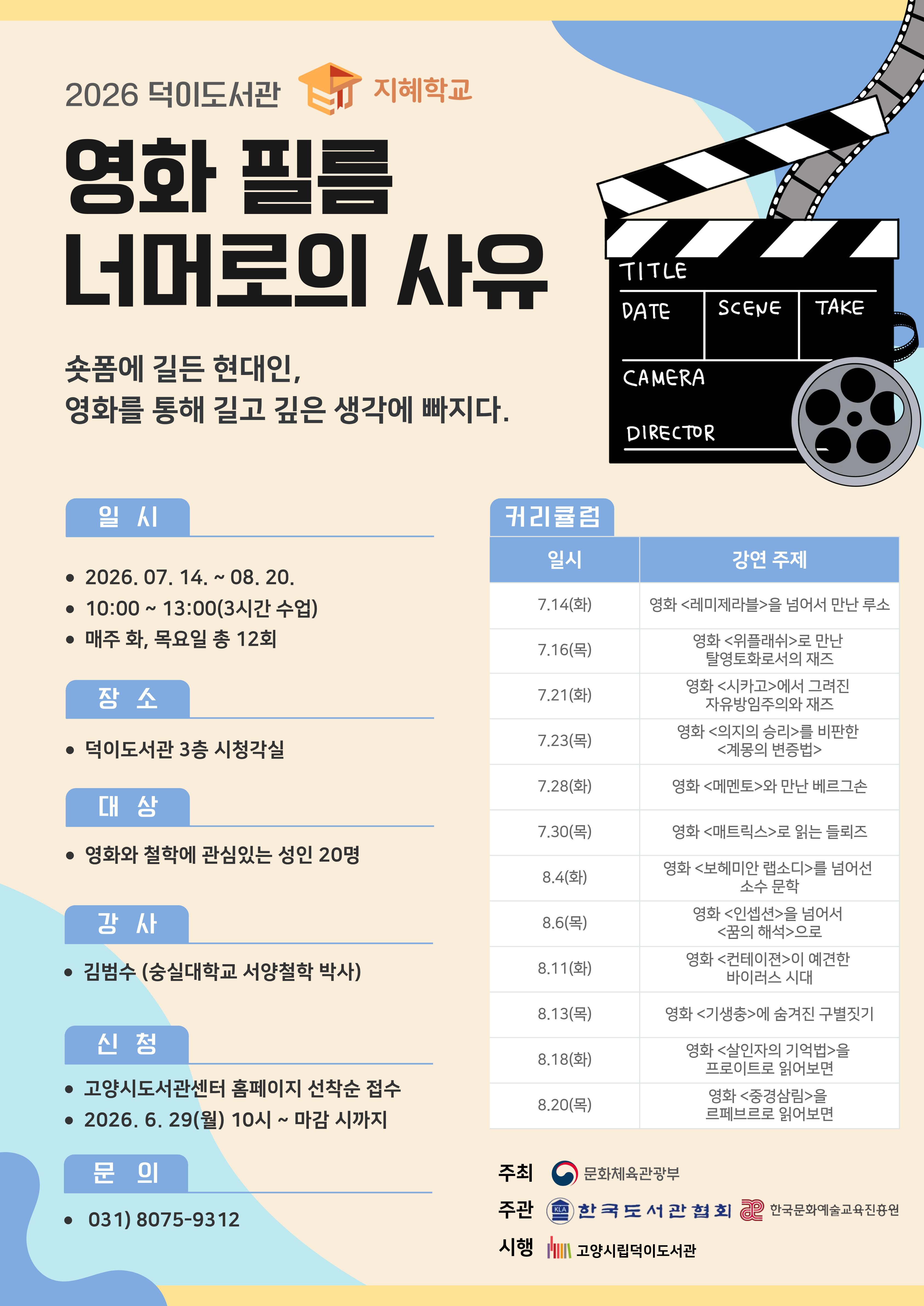 2026 덕이도서관 지혜학교 영화 필름 너머로의 사유  숏폼에 길든 현대인, 영화를 통해 길고 깊은 생각에 빠지다.  ○일시 2026. 7. 12. ~ 2026. 8. 20. (매주 화, 목 / 총 12회) 10:00 ~ 13:00(3시간 수업) ○장소 덕이도서관 3층 시청각실 ○대상 영화와 철학에 관심있는 성인 20명 ○강사 김범수(숭실대학교 서양철학 박사) ○신청 고양시도서관센터 홈페이지 선착순 접수 2026. 6. 29.(월) 10시 ~ 마감 시까지  ○커리큘럼 7.14(화) 영화 <레미제라블>을 넘어서 만난 루소 7.16(목) 영화 <위플래쉬>로 만남 탈영토화로서의 재즈 7.21(화) 영화 <시카고>에서 그려진 자유방임주의와 재즈 7.23(목) 영화 <의지의 승리>를 비판한 <계몽의 변증법> 7.28(화) 영화 <메멘토>와 만난 베르그손 7.30(화) 영화 <매트릭스>로 읽는 들뢰즈 8.4(화) 영화 <보헤미안 랩소디>를 넘어선 소수 문학  8.6(목) 영화 <인셉션>을 넘어서 <꿈의 해석>으로 8.11(화) 영화 <컨테이젼>이 예견한 바이러스 시대 8.13(목) 영화 <기생충>에 숨겨진 구별짓기 8.18(화) 영화 <살인자의 기억법>을 프로이트로 읽어보면 8.20(목) 영화 <중경삼림>을 르페브르로 읽어보면  주최 문화체육관광부 주관 한국도서관협회 한국문화예술교육진흥원 시행 고양시립덕이도서관