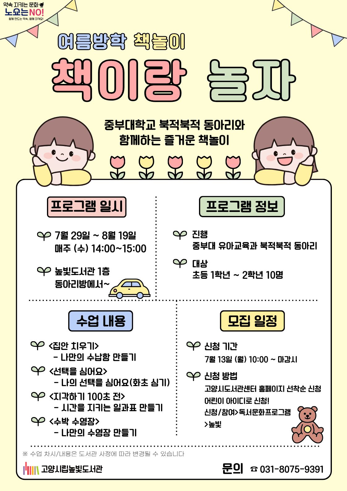 약속 지키는 문화 노쇼는 NO! 함께 만든 약속, 함께 지켜요  여름방학 책놀이 책이랑 놀자  중부대학교 북적북적 동아리와 함께하는 즐거운 책놀이  프로그램 일시   7월 29일 ~ 8월 19일 매주 (수) 14:00~15:00   높빛도서관 1층 동아리방에서~  프로그램 정보  진행 중부대 유아교육과 북적북적 동아리  대상 초등 1학년 ~ 2학년 10명  수업 내용   <집안 치우기>  나만의 수납함 만들기  <선택을 심어요>  나의 선택을 심어요(화초 심기)  <지각하기 100초 전>  시간을 지키는 일과표 만들기  <수박 수영장>  나만의 수영장 만들기 모집 일정  신청 기간 7월 13일 (월) 10:00 ~ 마감시  신청 방법 고양시도서관센터 홈페이지 선착순 신청 어린이 아이디로 신청! 신청/참여>독서문화프로그램>높빛  ※ 수업 차시/내용은 도서관 사정에 따라 변경될 수 있습니다.  고양시립높빛도서관  문의 ☎ 031-8075-9391  미래를 바꾸는 힘! 고양