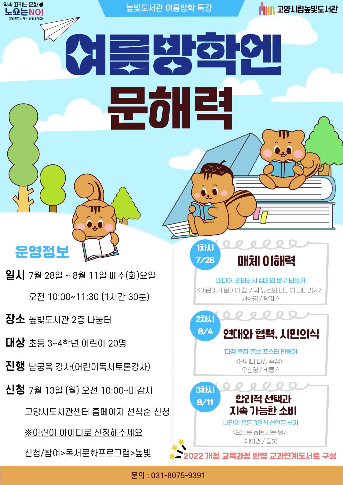 약속 지키는 문화🤟 노쇼는 NO! 함께 만드는 약속, 함께 지켜요!  높빛도서관 여름방학 특강  고양시립높빛도서관  여름방학엔 문해력 운영정보  일시 7월 28일 ~ 8월 11일 매주(화)요일  오전 10:00~11:30 (1시간 30분)  장소 높빛도서관 2층 나눔터  대상 초등 3~4학년 어린이 20명  진행 남궁옥 강사(어린이독서토론강사)  신청 7월 13일 (월) 오전 10:00~마감시  고양시도서관센터 홈페이지 선착순 신청  ※어린이 아이디로 신청해주세요  신청/참여 > 독서문화프로그램 > 높빛  1차시  7/28  매체 이해력  미디어 리터러시 캠페인 문구 만들기  〈어린이가 알아야 할 가짜 뉴스와 미디어 리터러시〉 채화영 / 팜파스  2차시  8/4  연대와 협력, 시민의식  '다정 족집' 홍보 포스터 만들기  〈언제나 다정 죽집〉 우신영 / 비룡소  3차시  8/11 (포스터에는 '1차시'로 잘못 표기되어 있는 것으로 보입니다.)  합리적 선택과 지속 가능한 소비  나만의 용돈 3원칙 선언문 쓰기  〈오늘은 용돈 받는 날〉 채화영 / 풀빛  2022 개정 교육과정 반영 교과연계도서로 구성  문의 : 031-8075-9391