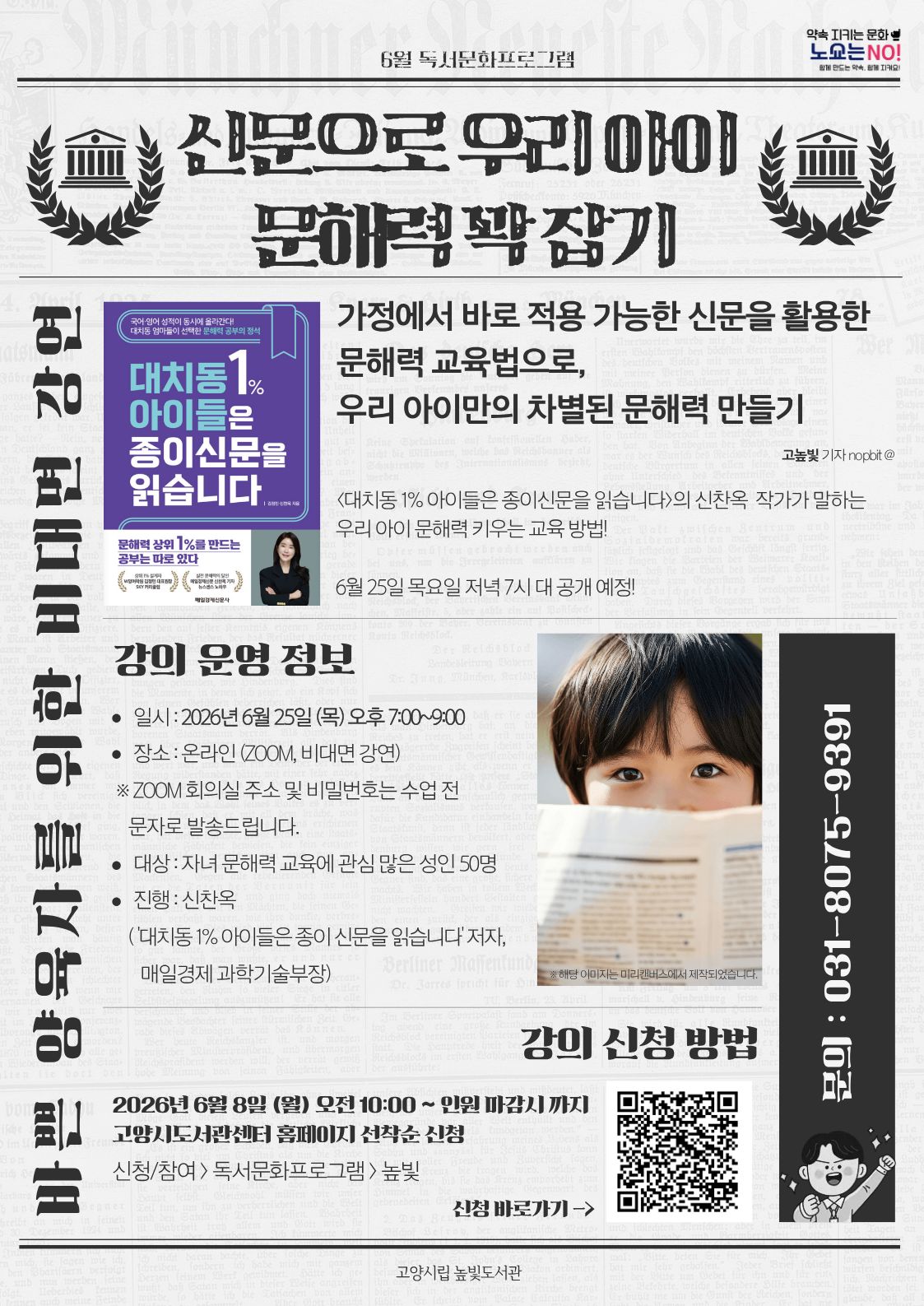 약속을 지키는 문화 노쇼는 NO! 신문으로 우리 아이 문해력 꽉 잡기 바쁜 양육자를 위한 비대면 강연 가정에서 바로 적용 가능한 신문을 활용한 문해력 교육법을 우리 아이만의 차별된 문해력 만들기 일시: 2026년 6월 25일 (목) 오후 7:00~9:00 장소: 온라인(zoom 비대면 강연) 대상: 자녀 문해력 교육에 관심 많은 성인 50명 진행:신찬옥('대치동1%아이들은 종이신문을 읽습니다'저자 및 매일경제 과학기술부장) 강의신청: 2026년 6월 8일 (월) 오전 10:00~ 인원 마감시 고양시도서관센터 홈페이지 선착순 신청 문의 031-8075-9391