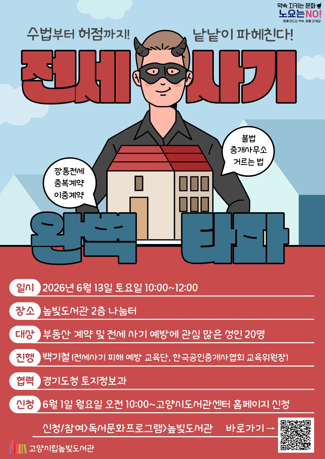 약속을 지키는 문화 노쇼는 NO!  전세 사기 완전 타파 운영일시: 6월 13일 토요일 10:00~12:00 운영대상: 성인 20명 운영장소: 높빛도서관 2층 나눔터 운영진행: 백기철(전세사기 피해 예방 교육단) 신청방법 신청기간: 6월 1일 (월) 10:00~인원마감시 신청방법: 고양시도서관센터 누리집 선착순 신청 [고양시도서관센터홈페이지]-[신청참여]-[독서프로그램 높빛]-[높빛] 문의: 031-8075-9391