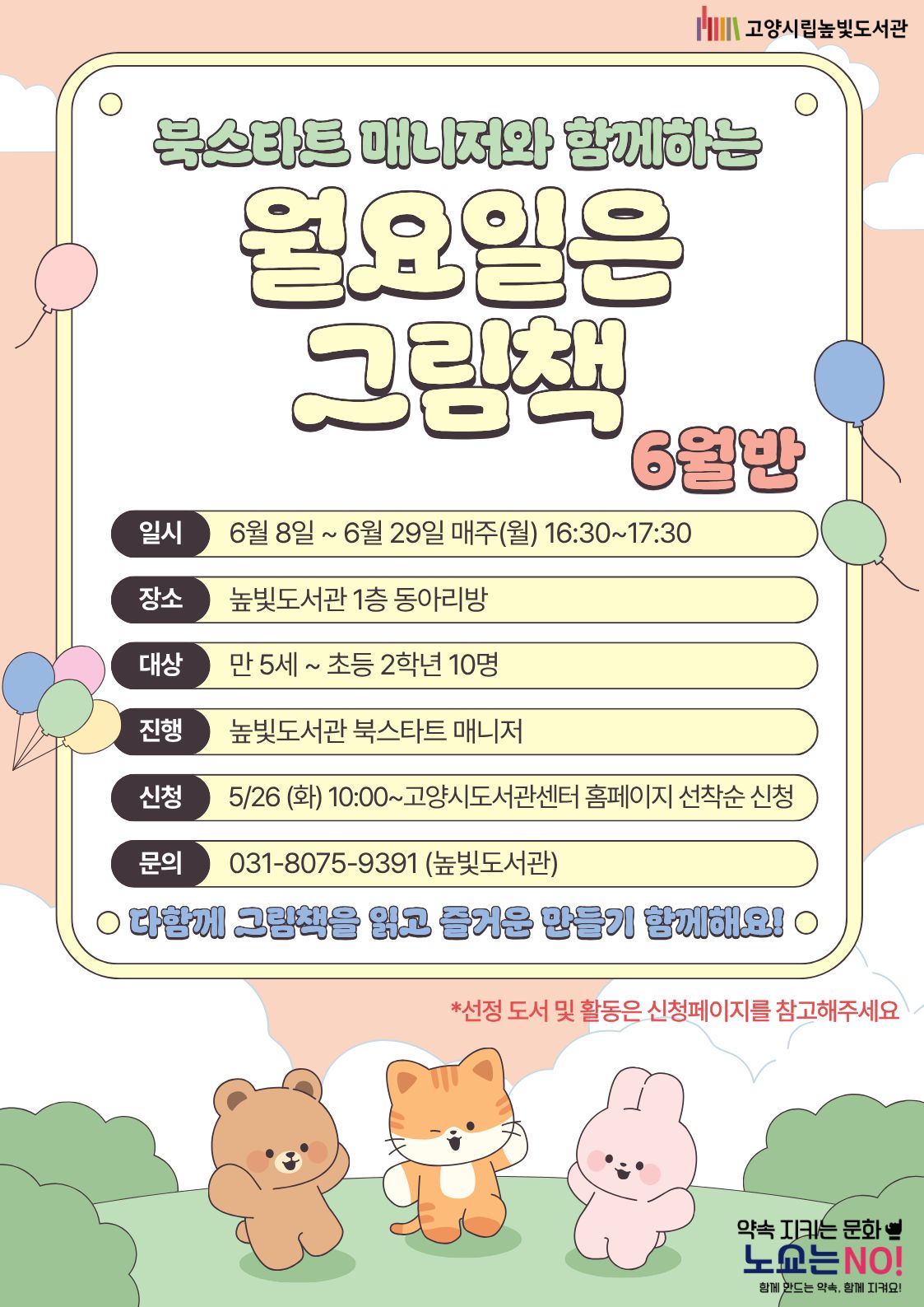  약속을 지키는 문화 노쇼는 NO!  북스타트 매니저와 함께하는 월요일은 그림책 6월반 운영일시: 6월 8일 ~ 6월 28일 월요일 16:30~17:30 운영대상: 만 5세 ~ 초등학생 2학년 10명 운영장소: 높빛도서관 1층 동아리방 운영진행: 높빛도서관 북스타트 매니저 신청방법 신청기간: 5월 26일 (화) 10:00~인원마감시 신청방법: 고양시도서관센터 누리집 선착순 신청 [고양시도서관센터홈페이지]-[신청참여]-[독서프로그램 높빛]-[높빛] 문의: 031-8075-9391