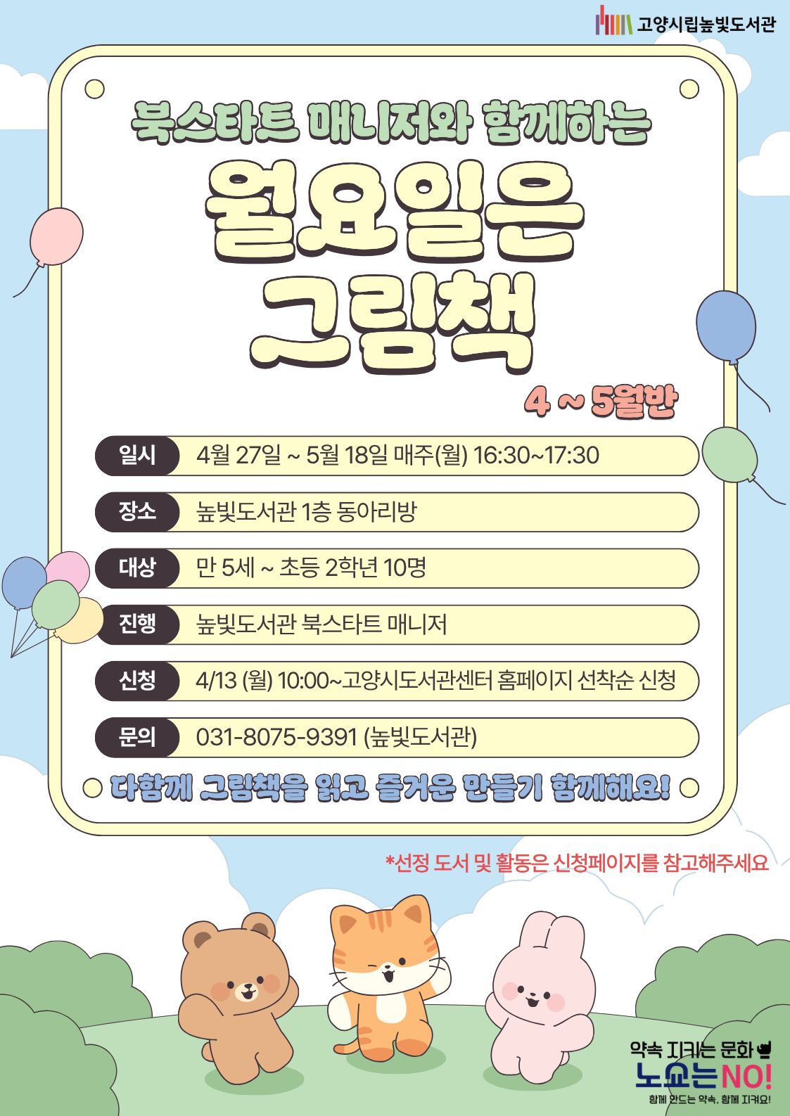  약속을 지키는 문화 노쇼는 NO!  북스타트 매니저와 함께하는 월요일은 그림책 4~5월반 운영일시: 4월 27일 ~ 5월 18일 월요일 16:30~17:30 운영대상: 만 5세 ~ 초등학생 2학년 10명 운영장소: 높빛도서관 1층 동아리방 운영진행: 높빛도서관 북스타트 매니저 신청방법 신청기간: 4월 13일 (월) 10:00~인원마감시 신청방법: 고양시도서관센터 누리집 선착순 신청 [고양시도서관센터홈페이지]-[신청참여]-[독서프로그램 높빛]-[높빛] 문의: 031-8075-9391다함께 그림책을 읽고 즐거운 만들기 함께해요! *선정 도서 및 활동은 신청페이지를 참고해주세요
