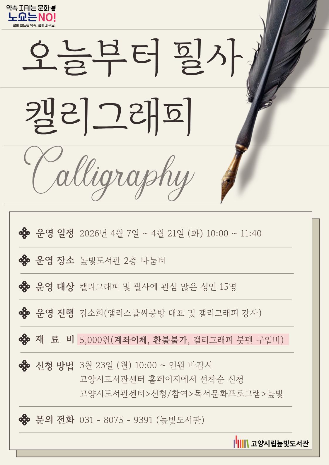 약속 지키는 문화 노쇼는 NO! 함께 만드는 약속, 함께 지켜요!  오늘부터 필사 캘리그라피 Calligraphy  • 운영 일정 : 2026년 4월 7일 ~ 4월 21일 (화) 10:00 ~ 11:40 • 운영 장소 : 높빛도서관 2층 나눔터 • 운영 대상 : 캘리그라피 및 필사에 관심 많은 성인 15명 • 운영 진행 : 김소희(앨리스글씨공방 대표 및 캘리그라피 강사) • 재 료 비 : 5,000원(계좌이체, 환불불가, 캘리그라피 붓펜 구입비) • 신청 방법 : 3월 23일 (월) 10:00 ~ 인원 마감시 고양시도서관센터 홈페이지에서 선착순 신청 고양시도서관센터 > 신청/참여 > 독서문화프로그램 > 높빛 • 문의 전화 : 031 - 8075 - 9391 (높빛도서관)  고양시립높빛도서관