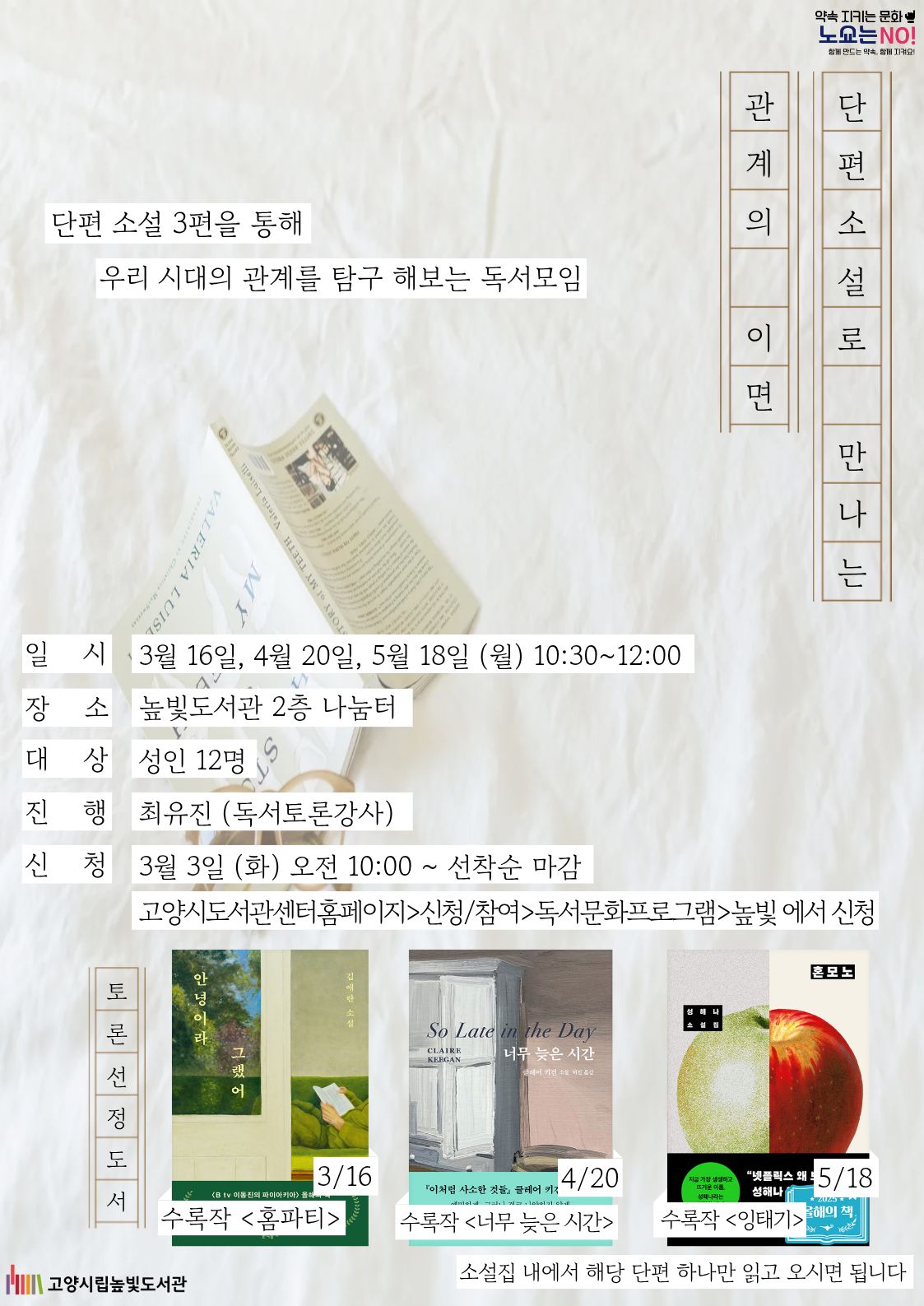  약속을 지키는 문화 노쇼는 NO! 단편 소설 3편을 통해 우리 시대의 관계를 탐구 해보는 독서모임 단편소설로 만나는 관계의 이면 운영일시: 3월 16일, 4월 20일, 5월 18일 월요일 10:00~12:00 운영대상: 성인 12명 운영장소: 높빛도서관 2층 나눔터 운영진행: 최유진(독서토론강사, 재능기부) 신청방법 신청기간: 3월 3일 (화) 10:00~인원마감시 신청방법: 고양시도서관센터 누리집 선착순 신청 [고양시도서관센터홈페이지]-[신청참여]-[독서프로그램 높빛]-[높빛] 문의: 031-8075-9391 토론 도서 선정 3/16: 안녕이라 그랬어 중 홈파티 4/20: 너무 늦은 시간 중 너무 늦은 시간 5/18: 혼모노 중 잉태기 소설집 내에서 해당 단편 하나만 읽고 오시면 됩니다
