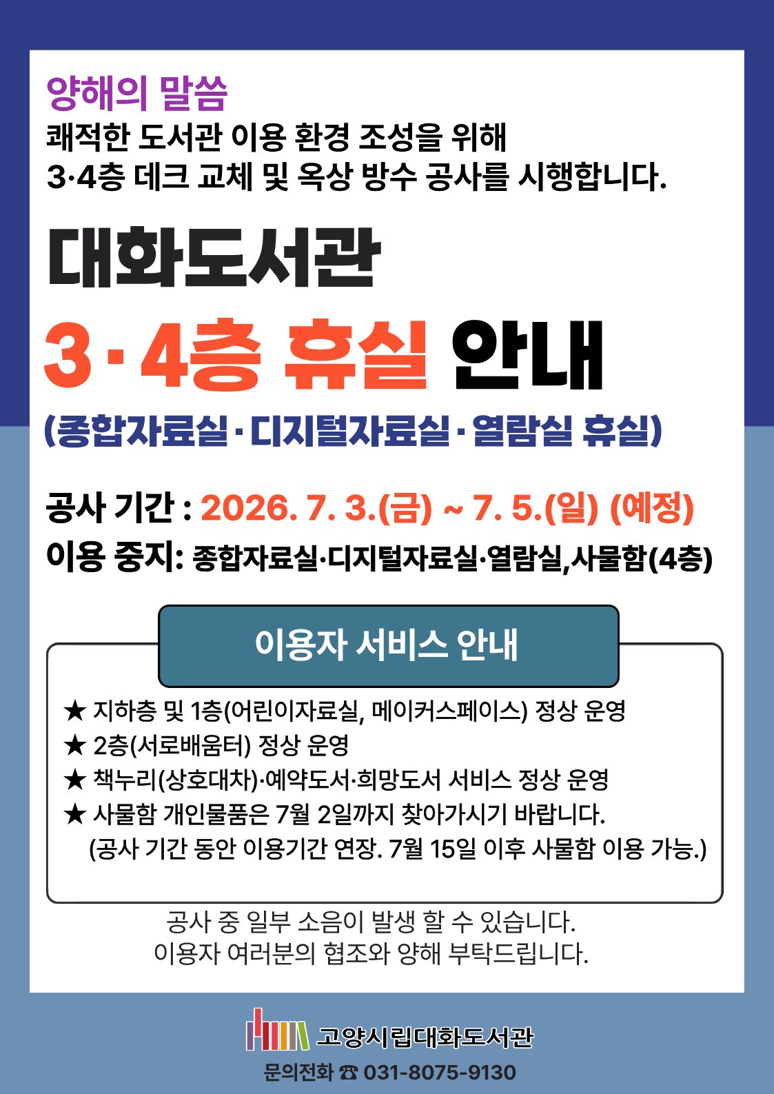양해의 말씀 쾌적한 도서관 이용 환경 조성을 위해 3, 4층 데크 교체 및 옥상 방수 공사를 시행합니다. 대화도서관 3, 4층 휴실 안내(종합자료실, 디지털자료실, 열람실 휴실) 공사 기간 : 2026.7.3.(금)~7.5.(일)(예정) 이용 중지: 종합자료실, 디지털자료실, 열람실, 사물함(4층) 이용자서비스 안내 -지하층 및 1층(어린이자료실, 메이커스페이스) 정상 운영 -2층(서로배움터) 정상 운영 -책누리(상호대차), 예약도서, 희망도서 서비스 정상 운영 -사물함 개인물품은 7월 2일까지 찾아가시기 바랍니다. (공사 기간 동안 이용기간 연장. 7월 15일 이후 사물함 이용 가능.) 공사 중 일부 소음이 발생할 수 있습니다. 이용자 여러분의 협조와 양해 부탁드립니다. 문의전화 031-8075-9130