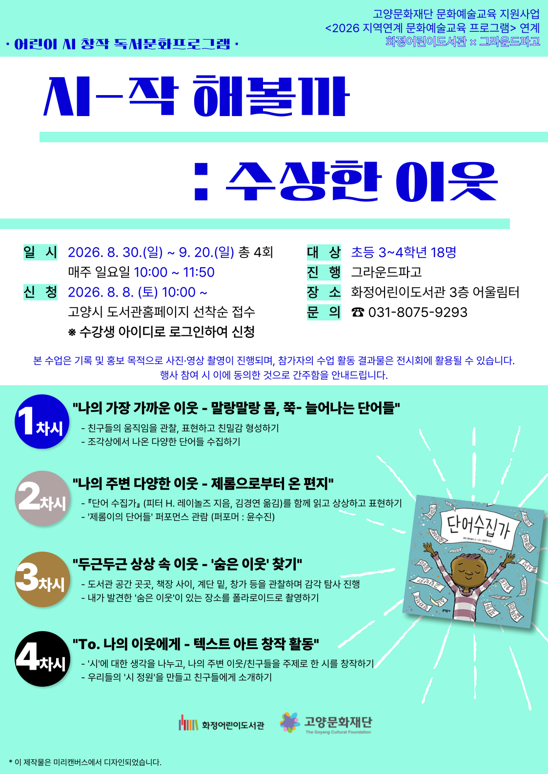 고양문화재단 문화예술교육 지원사업 <2026 지역연계 문화예술교육 프로그램> 연계 화정어린이도서관 X 그라운드파고 어린이 시 창작 독서문화프로그램 시-작 해볼까: 수상한 이웃 - 일시 : 2026. 8. 30.(일) ~ 9. 20.(일) 총 4회 매주 일요일 10:00 ~ 11:50 - 신청 : 2026. 8. 8.(토) 10:00 ~ 고양시 도서관홈페이지 선착순 접수 ※ 수강생 아이디로 로그인하여 신청 - 대상 : 초등 3~4학년 18명 - 진행 : 그라운드파고 - 장소 : 화정어린이도서관 3층 어울림터 - 문의 ☎ 031-8075-9293 본 수업은 기록 및 홍보 목적으로 사진·영상 촬영이 진행되며, 참가자의 수업 활동 결과물은 전시회에 활용될 수 있습니다. 행사 참여 시 이에 동의한 것으로 간주함을 안내드립니다. 1차시 "나의 가장 가까운 이웃 - 말랑말랑 몸, 쭉- 늘어나는 단어들" - 친구들의 움직임을 관찰, 표현하고 친밀감 형성하기 - 조각상에서 나온 다양한 단어들 수집하기 2차시 "나의 주변 다양한 이웃 - 제롬으로부터 온 편지" - 『단어 수집가』 (피터 H. 레이놀즈 지음, 김경연 옮김)를 함께 읽고 상상하고 표현하기 - '제롬이의 단어들' 퍼포먼스 관람 (퍼포머 : 윤수진) 3차시 "두근두근 상상 속 이웃 - '숨은 이웃' 찾기" - 도서관 공간 곳곳, 책장 사이, 계단 밑, 창가 등을 관찰하며 감각 탐사 진행 - 내가 발견한 '숨은 이웃'이 있는 장소를 폴라로이드로 촬영하기 4차시 "To. 나의 이웃에게 - 텍스트 아트 창작 활동" - '시'에 대한 생각을 나누고, 나의 주변 이웃/친구들을 주제로 한 시를 창작하기 - 우리들의 '시 정원'을 만들고 친구들에게 소개하기 화정어린이도서관 고양문화재단
