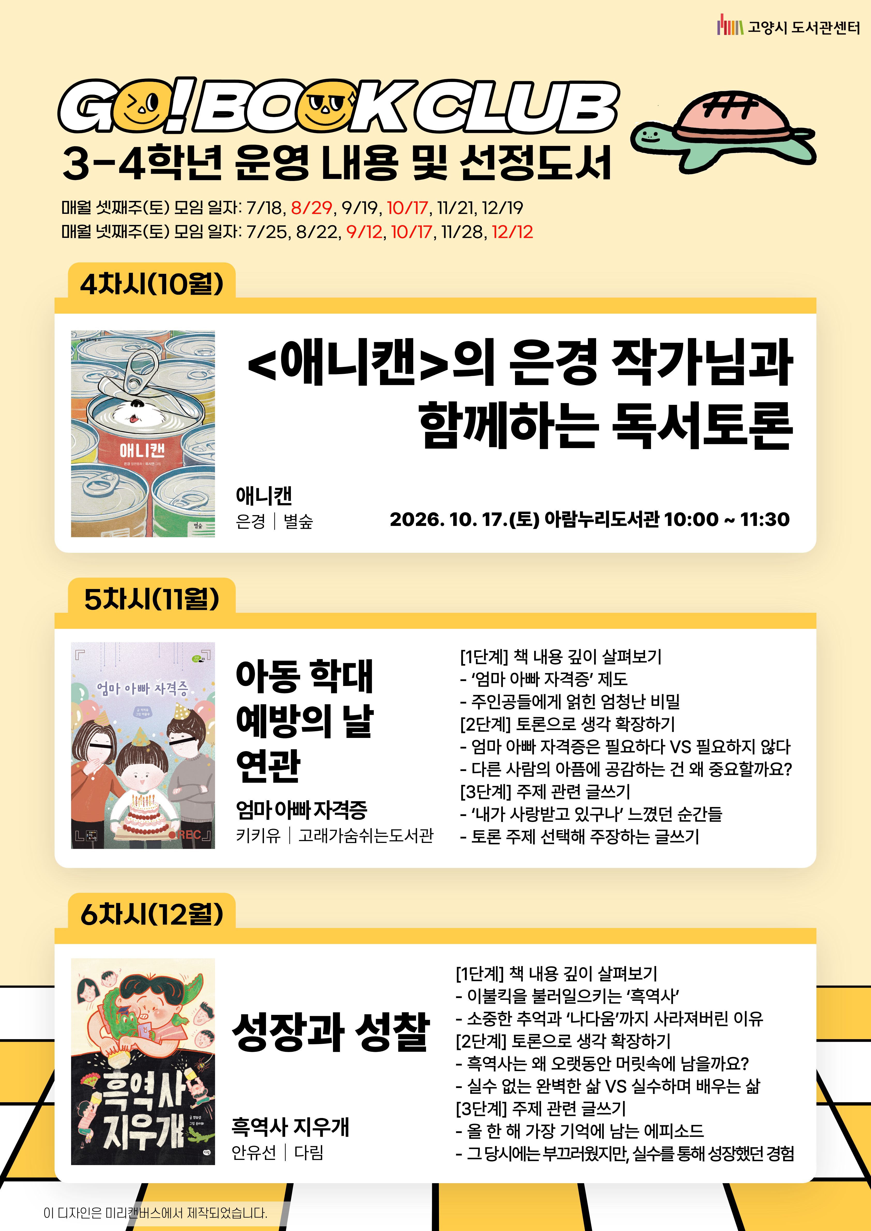 고양시 도서관센터  GO! BOOK CLUB  3-4학년 운영 내용 및 선정도서  매월 셋째주(토) 모임 일자: 7/18, 8/29, 9/19, 10/17, 11/21, 12/19  매월 넷째주(토) 모임 일자: 7/25, 8/22, 9/12, 10/17, 11/28, 12/12  4차시(10월) <애니캔>의 은경 작가님과 함께하는 독서토론 2026.10.17.(토) 아람누리도서관 10:00~11:30  *작가, 주제도서 및 세부 일정은 추후 안내  5차시(11월) 아동 학대 예방의 날 연관  엄마 아빠 자격증 키키유 | 고래가숨쉬는도서관  [1단계] 책 내용 깊이 살펴보기 ‘엄마 아빠 자격증’ 제도 주인공들에게 얽힌 엄청난 비밀 [2단계] 토론으로 생각 확장하기 엄마 아빠 자격증은 필요하다 VS 필요하지 않다 다른 사람의 아픔에 공감하는 건 왜 중요할까요? [3단계] 주제 관련 글쓰기 ‘내가 사랑받고 있구나’ 느꼈던 순간들 토론 주제 선택해 주장하는 글쓰기  6차시(12월) 성장과 성찰  흑역사 지우개 안유선 | 다림  [1단계] 책 내용 깊이 살펴보기 이불킥을 불러일으키는 ‘흑역사’ 소중한 추억과 ‘나다움’까지 사라져버린 이유 [2단계] 토론으로 생각 확장하기 흑역사는 왜 오랫동안 머릿속에 남을까요? 실수 없는 완벽한 삶 VS 실수하며 배우는 삶 [3단계] 주제 관련 글쓰기 올 한 해 가장 기억에 남는 에피소드 그 당시에는 부끄러웠지만, 실수를 통해 성장했던 경험