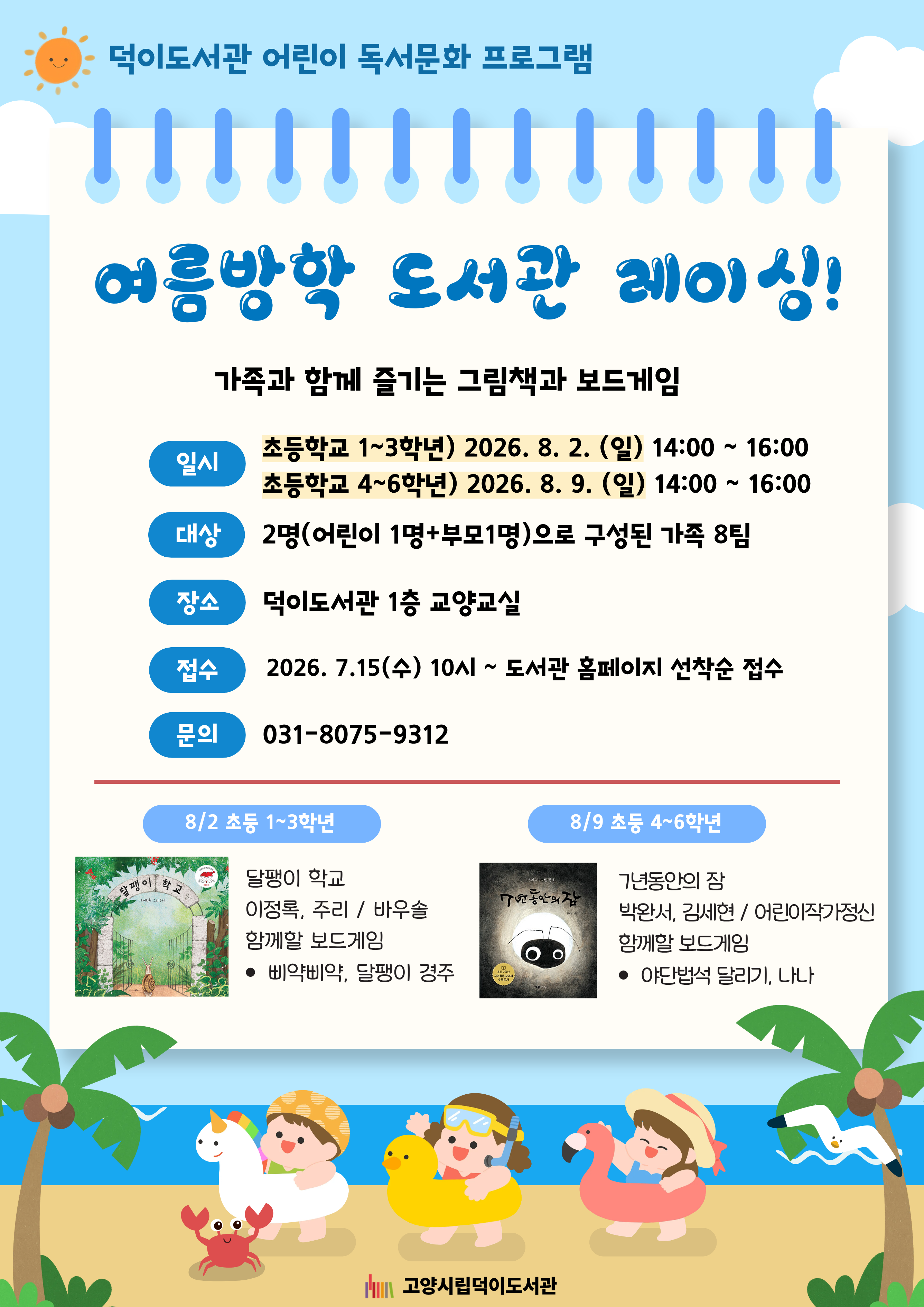 덕이도서관 어린이 독서문화 프로그램 여름방학 도서관 레이싱! 가족과 함께 즐기는 그림책과 보드게임 ○일시 초등학교 1~3학년 / 2026. 8. 2. (일) 14:00 ~ 16:00 초등학교 4~6학년 / 2026. 8. 9. (일) 14:00 ~ 16:00 ○대상 2명(어린이 1명+부모 1명)으로 구성된 가족 8팀 ○장소 덕이도서관 1층 교양교실 ○접수 2026. 7. 15. (수) 10시 ~ 도서관 홈페이지 선착순 접수 ○문의 031-8075-9312 8/2 초등 1~3학년 달팽이 학교 / 이정록 글, 주리 그림 / 바우솔 함께할 보드게임 - 삐약삐약, 달팽이 경주 8/9 초등 4~6학년 7년 동안의 잠 / 박완서 글, 김세현 그림 / 어린이작가정신 함께할 보드게임 - 야단법석 달리기, 나나 덕이도서관