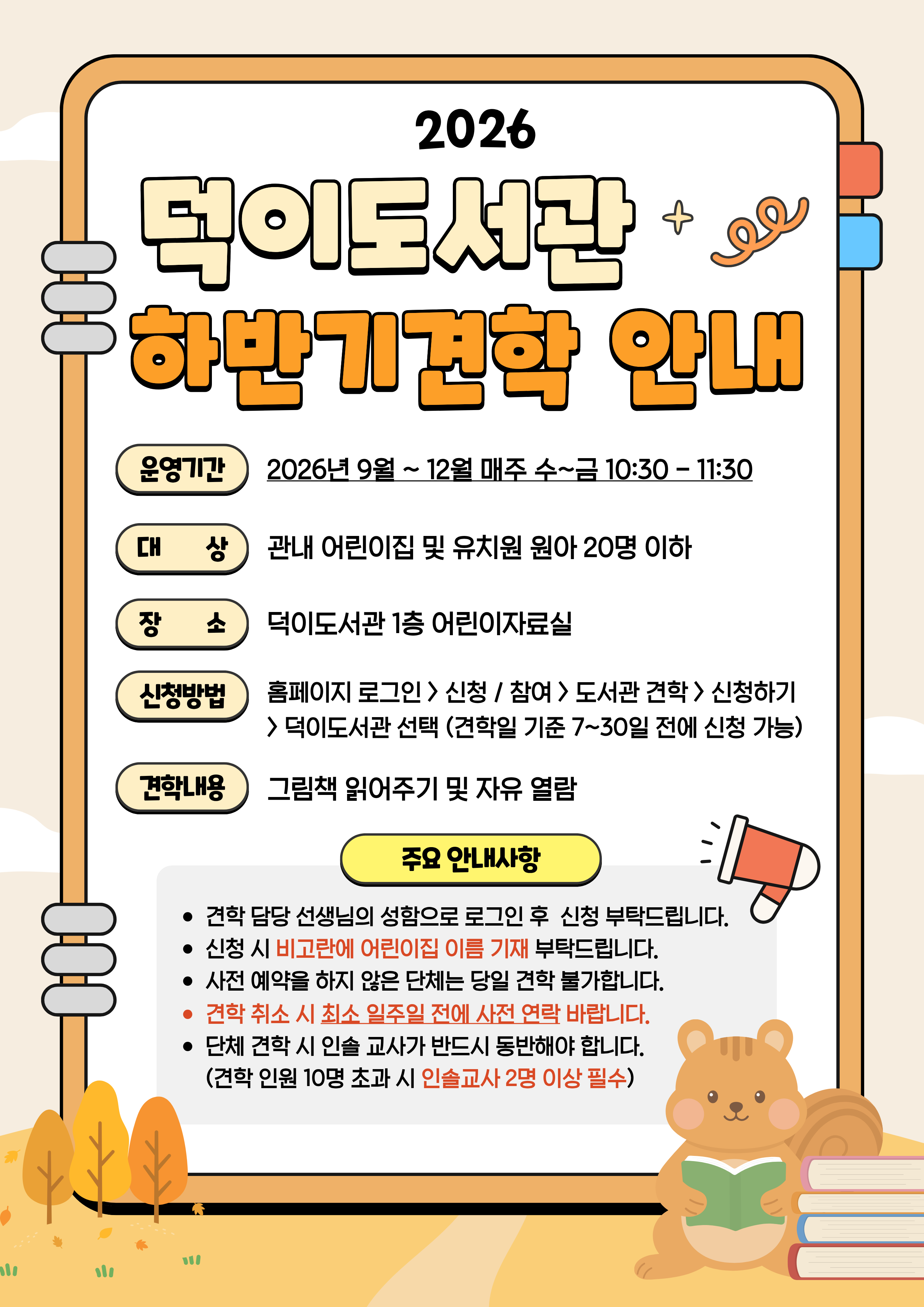 2026 덕이도서관 하반기 견학 안내 운영기간: 2026년 9월~12월 매주 수~금 10:30~11:30 ※방학 기간인 7-8월은 미운영 대상: 관내 어린이집 및 유치원 원아 20명 이하 장소: 덕이도서관 1층 어린이자료실 신청방법: 도서관 홈페이지 로그인 > 신청 / 참여 > 도서관 견학 > 신청하기 > 덕이도서관 선택 (견학일 기준 7 ~ 30일 전에 신청 가능) 견학내용: 그림책 읽어주기 및 자유열람  ○유의사항: - 견학 담당 선생님의 성함으로 로그인 후 신청 부탁드립니다. - 신청시 비고란에 어린이집 이름 기재 부탁드립니다. - 사전예약하지 않은 단체는 당일 견학 불가합니다. - 견학 취소 시 최소 1주일 전에 연락 바랍니다. - 단체 견학 시 인솔교사가 반드시 동반해야 합니다. (견학 인원 10명 초과 시 인솔교사 2명 이상 필수) 고양시립덕이도서관.
