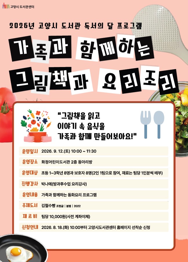 고양시도서관센터 2026년 고양시 도서관 독서의 달 프로그램 가족과 함께하는 그림책과 요리조리 "그림책을 읽고 이야기 속 음식을 가족과 함께 만들어보아요!" 운영일시 : 2026. 9. 12. (토) 10:00 ~ 11:30 운영장소 : 화정어린이도서관 2층 동아리방 운영대상 : 초등1~3학년 8명과 보호자 8명 (2인 1팀으로 참여, 재료는 팀당 1인분씩 배부) 진행강사 : 박나예(방과후수업 요리강사) 운영내용 : 가족과 함께하는 동화요리 프로그램 주제도서 : 김철수빵 (조영글, 봄볕, 2022) 재료비 : 팀당 10,000원(사전 계좌이체) 신청안내 : 2026. 8. 18. (화) 10:00부터 고양시도서관 홈페이지 선착순 신청