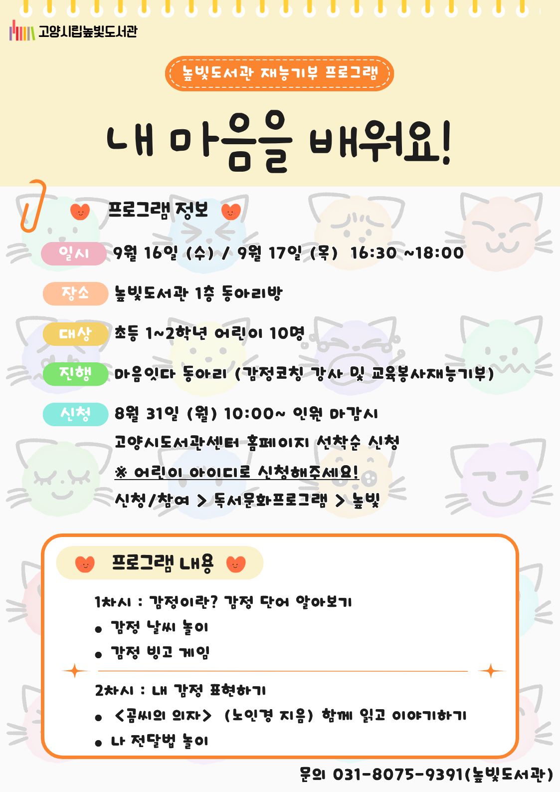 고양시립높빛도서관  높빛도서관 재능기부 프로그램  내 마음을 배워요! 프로그램 정보  일시 9월 16일 (수) / 9월 17일 (목) 16:30 ~18:00  장소 높빛도서관 1층 동아리방  대상 초등 1~2학년 어린이 10명  진행 마음잇다 동아리 (감정코칭 강사 및 교육봉사재능기부)  신청 8월 31일 (월) 10:00~ 인원 마감시 고양시도서관센터 홈페이지 선착순 신청 ※ 어린이 아이디로 신청해주세요! 신청/참여 > 독서문화프로그램 > 높빛  프로그램 내용  1차시 : 감정이란? 감정 단어 알아보기  감정 날씨 놀이 감정 빙고 게임  2차시 : 내 감정 표현하기  《곰씨의 의자》 (노인경 지음) 함께 읽고 이야기하기 나 전달법 놀이  문의 031-8075-9391(높빛도서관)