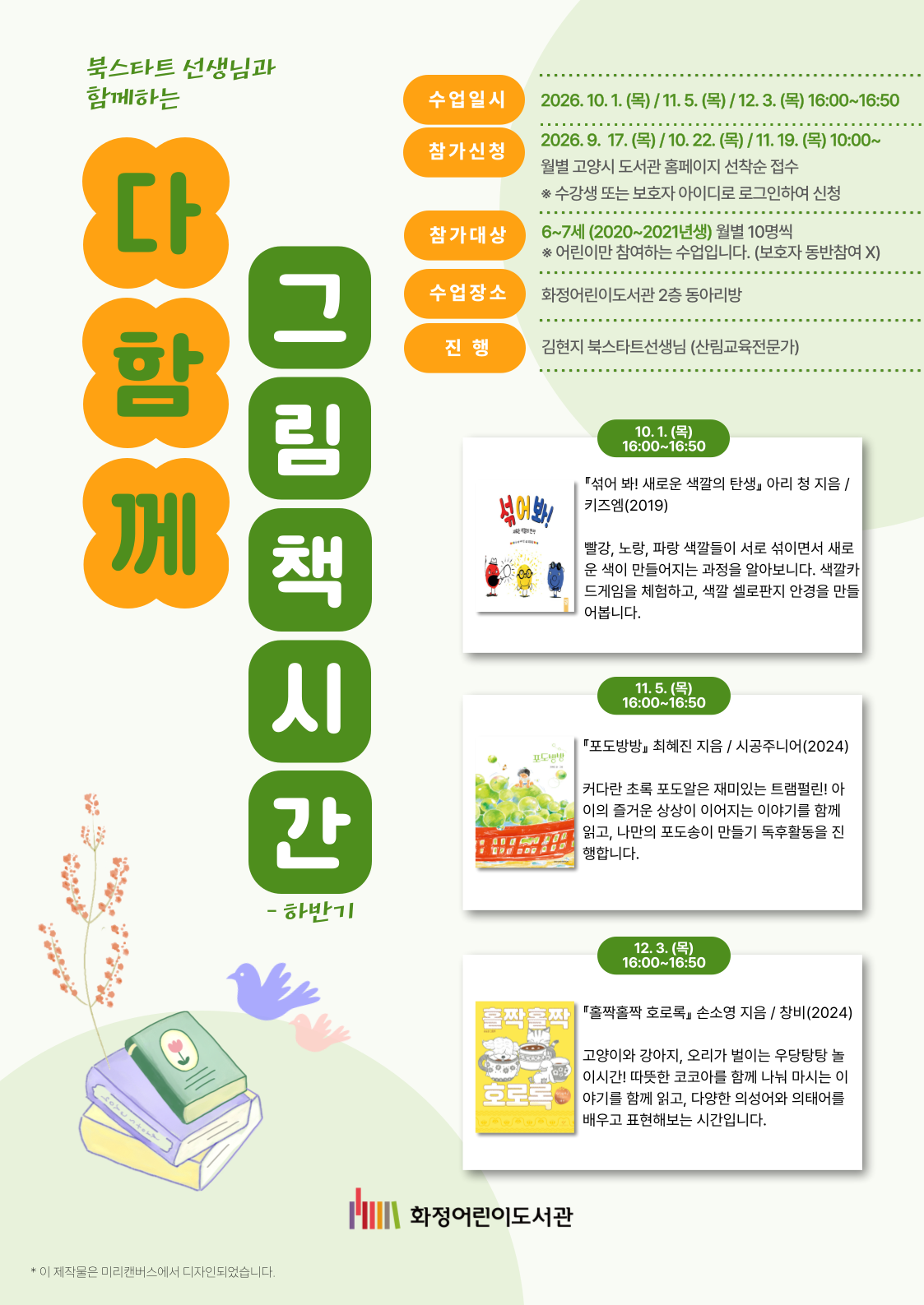 북스타트 선생님과 함께하는  <다 함께 그림책시간 - 하반기> - 수업일시 : 2026. 10. 1. (목) / 11. 5. (목) / 12. 3. (목) 16:00 ~ 16:50 - 참가신청 : 2026. 9. 17. (목) / 10. 22. (목) / 11. 19. (목) 10:00 ~ 월별 고양시 도서관 홈페이지 선착순 접수  ※ 수강생 또는 보호자 아이디로 로그인하여 신청 - 참가대상 : 6~7세(2020~2021년생) 월별 10명씩 ※ 어린이만 참여하는 수업입니다. (보호자 동반참여 X) - 수업장소 : 화정어린이도서관 2층 동아리방 - 진행 : 김현지 북스타트선생님 (산림교육전문가) (10. 1. 목 16:00 ~ 16:50) 『섞어 봐! 새로운 색깔의 탄생』 아리 청 지음 / 키즈엠 (2019) 빨강, 노랑, 파랑 색깔들이 서로 섞이면서 새로운 색이 만들어지는 과정을 알아봅니다. 색깔카드게임을 체험하고, 색깔 셀로판지 안경을 만들어봅니다. (11. 5. 목 16:00 ~ 16:50) 『포도방방』 최혜진 지음 / 시공주니어 (2024) 커다란 초록 포도알은 재미있는 트램펄린! 아이의 즐거운 상상이 이어지는 이야기를 함께 읽고, 나만의 포도송이 만들기 독후활동을 진행하빈다. (12. 3. 목 16:00 ~ 16:50) 『홀짝홀짝 호로록』 손소영 지음 / 창비 (2024) 고양이와 강아지, 오리가 벌이는 우당탕탕 놀이시간! 따뜻한 코코아를 함께 나눠 마시는 이야기를 함께 읽고, 다양한 의성어와 의태어를 배우고 표현해보는 시간입니다. 화정어린이도서관