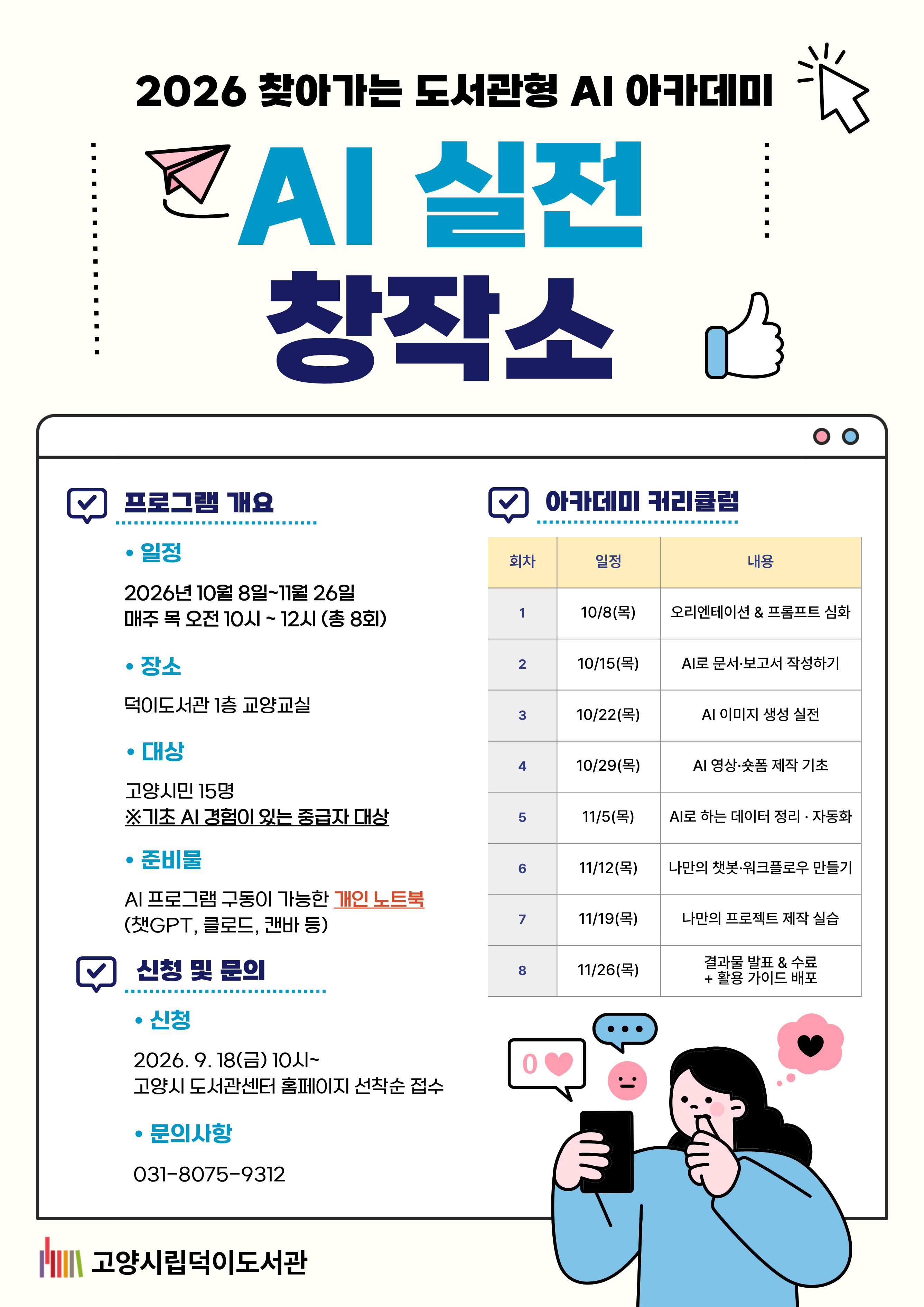 2026 찾아가는 도서관형 AI 아카데미 AI 실전 창작소 ○일시 2026. 10. 8. ~ 2026. 11. 26. (매주 목 / 총 8회) 10:00 ~ 12:00(2시간 수업) ○장소 덕이도서관 1층 교양교실 ○대상 고양시민 15명 ※기초 AI 경험이 있는 중급자 대상 ○신청 고양시도서관센터 홈페이지 선착순 접수 2026. 9. 18.(금) 10시 ~ 마감 시까지 ○커리큘럼 10.8(목) 오리엔테이션 & 프롬프트 심화 10.15(목) AI로 문서·보고서 작성하기 10.22(목) AI 이미지 생성 실전 10.29(목) AI 영상·숏폼 제작 기초 11.5(목) AI로 하는 데이터 정리·자동화 11.12(목) 나만의 챗봇·워크 플로우 만들기 11.19(목) 나만의 프로젝트 제작 실습 11.26(목) 결과물 발표 · 수료 +활용 가이드 배포