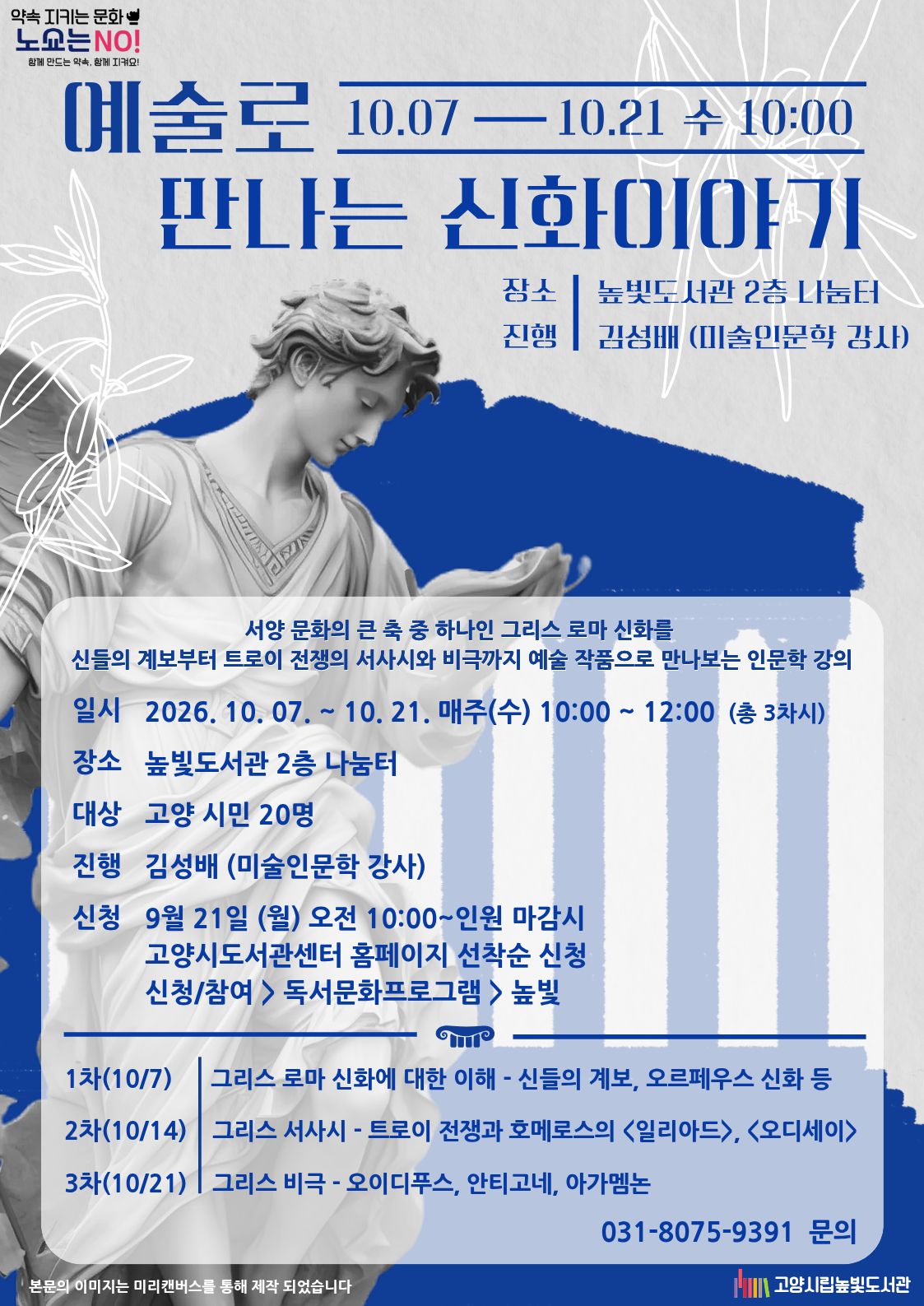 예술로 만나는 신화이야기  10.07 — 10.21 수 10:00  장소 | 높빛도서관 2층 나눔터 진행 | 김성배 (미술인문학 강사)  서양 문화의 큰 축 중 하나인 그리스 로마 신화를 신들의 계보부터 트로이 전쟁의 서사시와 비극까지 예술 작품으로 만나보는 인문학 강의  일시 2026. 10. 07. ~ 10. 21. 매주(수) 10:00 ~ 12:00 (총 3차시) 장소 높빛도서관 2층 나눔터 대상 고양 시민 20명 진행 김성배 (미술인문학 강사) 신청 9월 21일 (월) 오전 10:00~인원 마감시 고양시도서관센터 홈페이지 선착순 신청 신청/참여 > 독서문화프로그램 > 높빛  강의 내용  1차(10/7) | 그리스 로마 신화에 대한 이해 - 신들의 계보, 오르페우스 신화 등  2차(10/14) | 그리스 서사시 - 트로이 전쟁과 호메로스의 《일리아드》, 《오디세이》  3차(10/21) | 그리스 비극 - 오이디푸스, 안티고네, 아가멤논  031-8075-9391 문의  고양시립높빛도서관  하단 문구: 본문의 이미지는 미리캔버스를 통해 제작 되었습니다  상단 좌측 문구  약속 지키는 문화 노쇼는 NO! 함께 만드는 약속, 함께 지켜요!