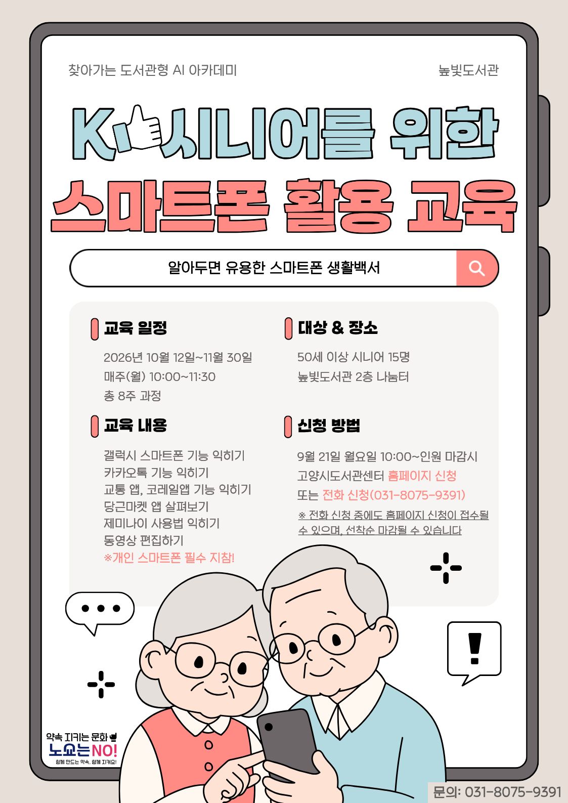 찾아가는 AI 아카데미 높빛도서관 K-시니어를 위한 스마트폰 활용 교육 알아두면 유용한 스마트폰 생활백서 교육 일정 2026년 10월 12일~11월 30일 매주(월) 10:00~11:30 총 8주 과정 대상 & 장소 50세 이상 시니어 15명 높빛도서관 2층 나눔터 교육 내용 갤럭시 스마트폰 기능 익히기 카카오톡 기능 익히기 교통 앱, 코레일앱 기능 익히기 당근마켓 앱 살펴보기 제미나이 사용법 익히기 동영상 편집하기 ※ 개인 스마트폰 필수 지참! 신청 방법 9월 21일 월요일 10:00~인원 마감시 고양시도서관센터 홈페이지 신청 또는 전화 신청(031-8075-9391) ※ 전화 신청 중에도 홈페이지 신청이 접수될 수 있으며, 선착순 마감될 수 있습니다 하단 약속 지키는 문화 노쇼는 NO! 함께 만드는 약속, 함께 지켜요! 문의: 031-8075-9391
