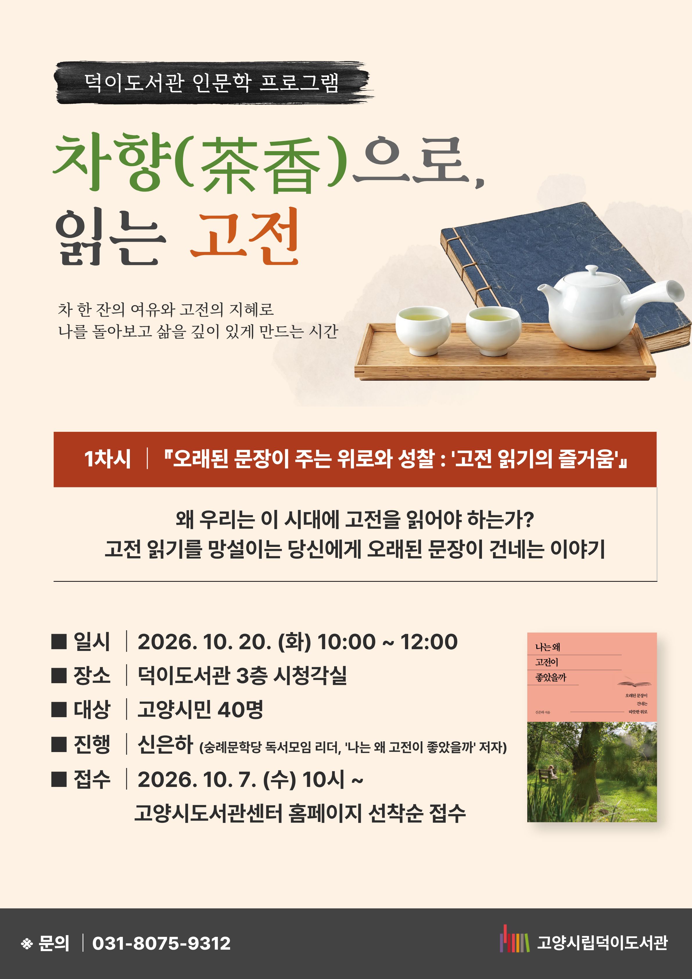 덕이도서관 인문학 프로그램 차향(茶香)으로 읽는 고전 차 한 잔의 여유와 고전의 지혜로 나를 돌아보고 삶을 깊이 있게 만드는 시간 1차시 『오래된 문장이 주는 위로와 성찰 : '고전 읽기의 즐거움'』 왜 우리는 이 시대에 고전을 읽어야 하는가? 고전 읽기를 망설이는 당신에게 오래된 문장이 건네는 이야기 일시 : 2026. 10. 20. (화) 10:00~ 12:00 장소 : 덕이도서관 3층 시청각실 대상 : 고양시민 40명 진행 : 신은하 (숭례문학당 독서모임 리더, '나는 왜 고전이 좋았을까' 저자) 접수 : 10. 7. (수) 10시~ 고양시도서관센터 홈페이지 선착순 접수 문의 031-8075-9312 고양시립덕이도서관