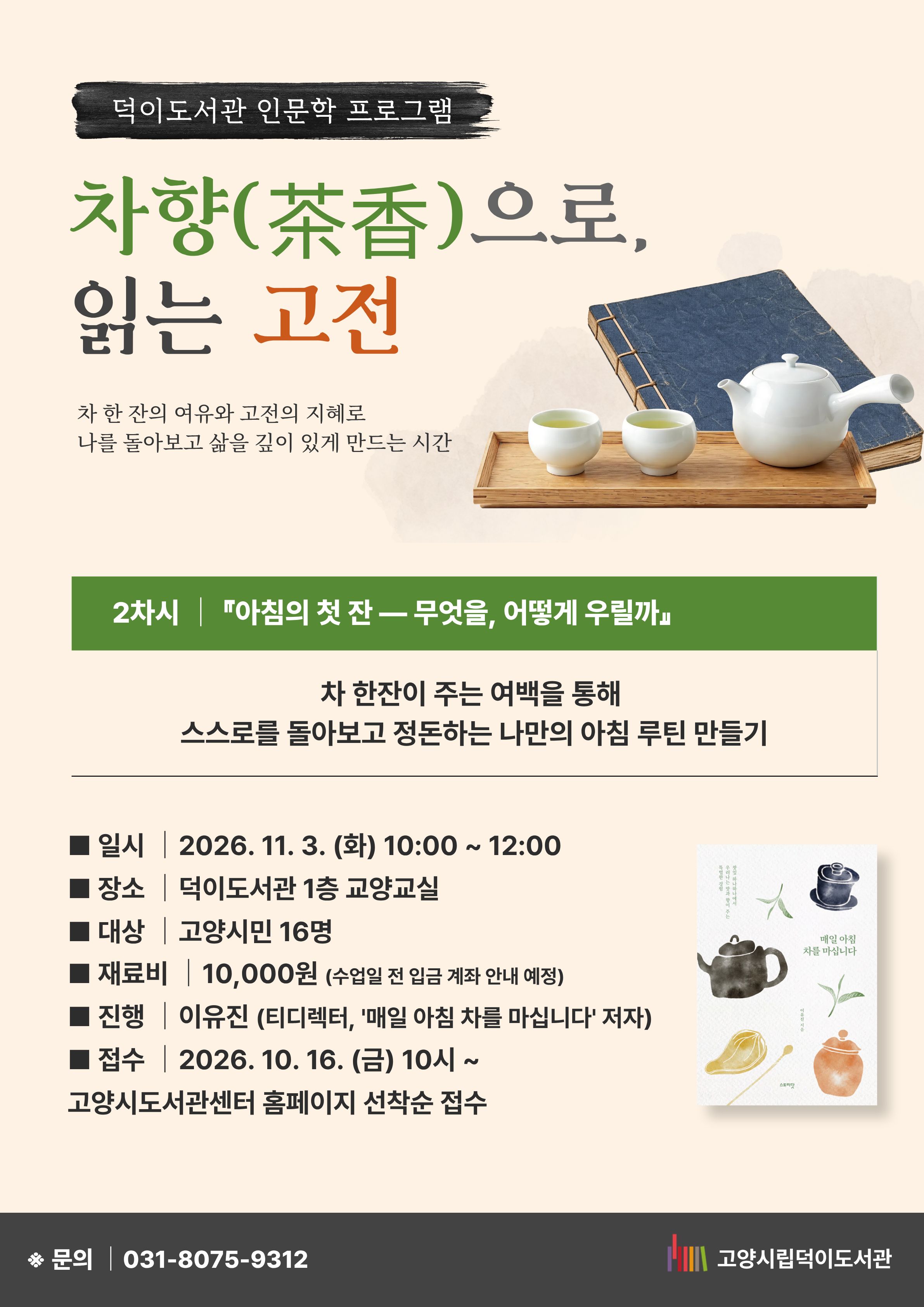 2차시 『아침의 첫 잔 ― 무엇을, 어떻게 우릴까』 차 한 잔이 주는 여백을 통해 스스로를 돌아보고 정돈하는 나만의 아침 루틴 만들기  일시 : 2026. 11. 3. (화) 10:00~ 12:00 장소 : 덕이도서관 1층 교양교실 대상 : 고양시민 16명 재료비 : 10,000원 (수업일 전 입금 계좌 안내 예정) 진행 : 이유진(티디렉터, '매일 아침 차를 마십니다' 저자) 접수 : 10. 16. (금) 10시~ 고양시도서관센터 홈페이지 선착순 접수 문의 031-8075-9312  고양시립덕이도서관