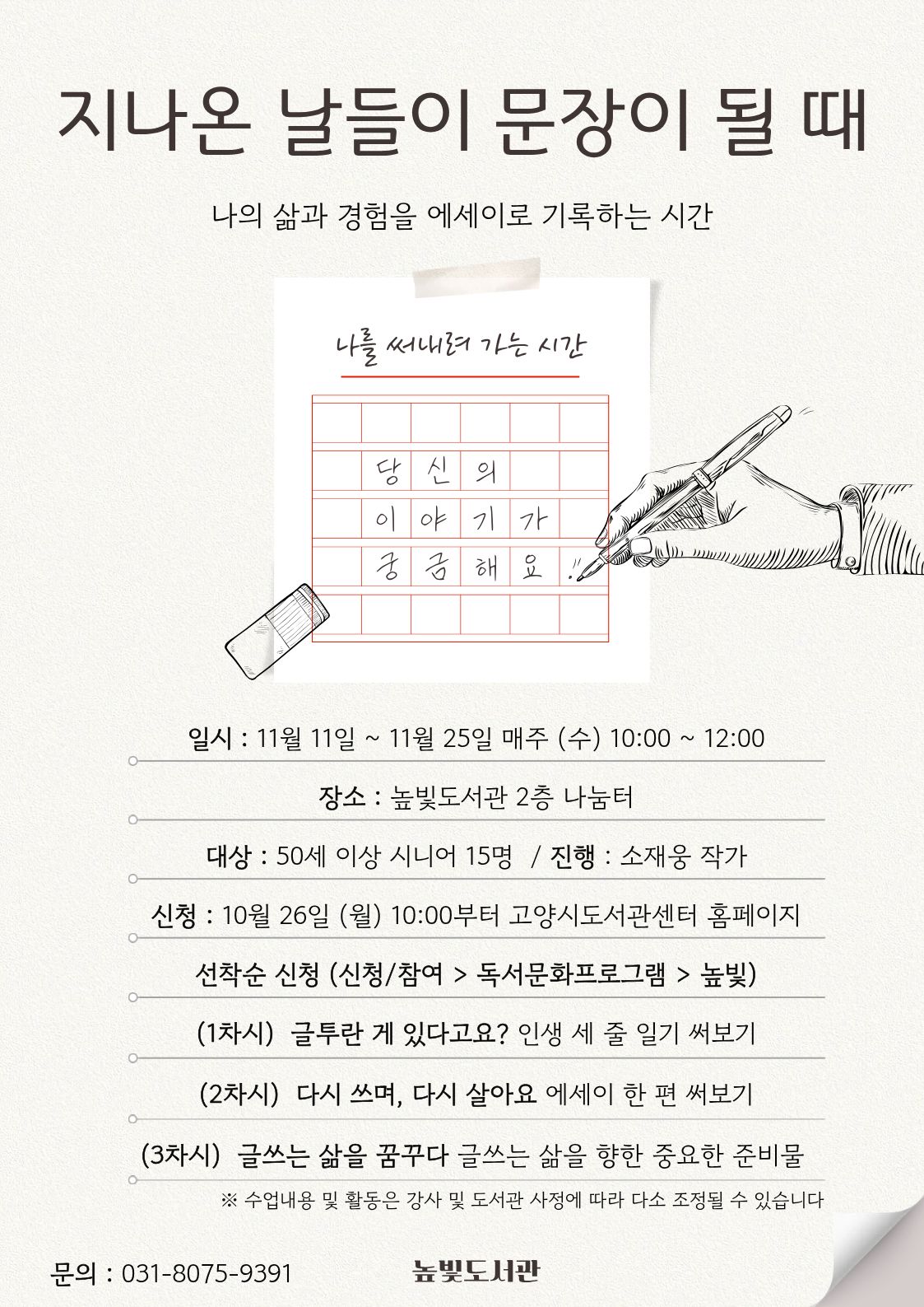 지나온 날들이 문장이 될 때 나의 삶과 경험을 에세이로 기록하는 시간 나를 써내려 가는 시간 일시 : 11월 11일 ~ 11월 25일 매주 (수) 10:00 ~ 12:00 장소 : 높빛도서관 2층 나눔터 대상 : 50세 이상 시니어 15명 / 진행 : 소재웅 작가 신청 : 10월 26일 (월) 10:00부터 고양시도서관센터 홈페이지 선착순 신청 (신청/참여 > 독서문화프로그램 > 높빛) (1차시) 글투란 게 있다고요? 인생 세 줄 일기 써보기 (2차시) 다시 쓰며, 다시 살아요 에세이 한 편 써보기 (3차시) 글쓰는 삶을 꿈꾸다 글쓰는 삶을 향한 중요한 준비물 ※ 수업내용 및 활동은 강사 및 도서관 사정에 따라 다소 조정될 수 있습니다. 문의 : 031-8075-9391 높빛도서관