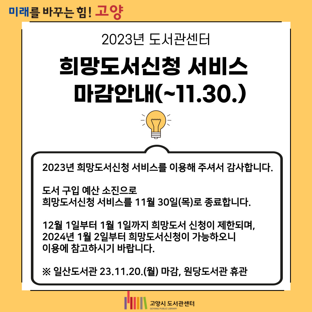 2023년 도서관센터 희망도서신청 서비스 마감 안내 2023년 희망도서신청 서비스를 이용해주셔서 감사합니다.
도서 구입 예산 소진으로 희망도서 신청을 11월 30일(목)로 종료합니다.

12월 1일부터 12월 31일까지 희망도서 신청이 제한되며 
2024년 1월 2일부터 희망도서신청이 가능하오니 이용에 참고하시기 바랍니다. 

※ 일산도서관 23.11.20.(월) 마감, 원당도서관 휴관

감사합니다.