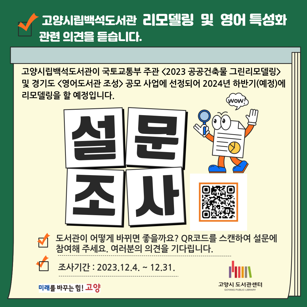 백석도서관 리모델링 및 영어특성화 설문조사 고양시립백석도서관이 국토교통부 주관 <2023 공공건축물 그린리모델링> 및 경기도 <영어도서관 조성> 공모 사업에 선정되어 2024년 하반기(예정)에 리모델링을 할 예정입니다.
