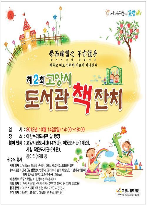 꽃이 아름다운 사람들의 도시 고양 학이시습지 불역열호 배우고 때로 익히면 기쁘지 아니한가 제2회 고양시 도서관 책잔치 일시 이천십이년 시월 십사일 일요일 십사시 부터 십팔시까지 장소 아람누리도서관 앞 광장 참여단체 고양시립도서관 십사개관 이동도서관 일개관 사립 작은도서관 육개관 동아리 네개 등 주요행사 개막행사 아트팜 들소리 난타 고양시립소년소녀합창단 공연 동아리공연 신 심청전 인형극 수리수리 숲의 화장실 그림자 극 룰루 돼지 오줌보 축구 꼬마 마술사 마술쇼 북콘서트 숟가락들이 진행하는 북콘서트 체험행사 가방만들기 딱지접기 추억의 놀이 등 십삼개 프로그램 참여행사 오엑스 퀴즈 대회 책읽는 우리 가족 사진 전시 부대행사 좋은책 바꿔보기 이동도서관 버스체험 등