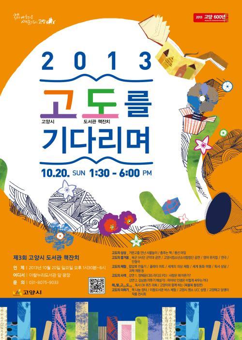 꽃이 아름다운 사람들의 도시 고양 2013 고 고양시 도 도서관책잔치를 기다리며 시월 이십일 일요일 오후 한시 삼십분부터 여섯시까지 제 3회 고양시도서관 책잔치 언제 이천이십삼년 시월 이심일 일요일 오후 한시 삼십분부터 여섯시까지 어디서 아람누리도서관 앞 광장 문의 공삼일 팔공칠오 구공삼삼 고독의 상상 거문고를 만난 사물놀이 춤추는 책 풍선 마임 고도의 즐거운 육군 구사단 군악대 공연 고양시립청소년소녀합창단 공연 영어 뮤지컬 연극 인형극 고도의 체험 팝업북 만들기 플레이 아트 세계의 의상 체럼 세계 동화 여행 독서 상담 과학 체험 등 고도의 사색 강연 일 정혜윤 시비에스 라디오 PD 사랑은 왜 아픈가? 강연 이 김남훈 격투기 해설가 파이터 인생은 이렇게 싸우는거다 해피발견고양시도서관 독서 오엑스 퀴즈 대회 고양이와 함께 하는 복불복 돌림판 고도의 더하기 책 나눔 장터 이동도서관 버스 체험 고양시 명소 유씨씨 상영 고양예고 담쟁이 작품 전시
