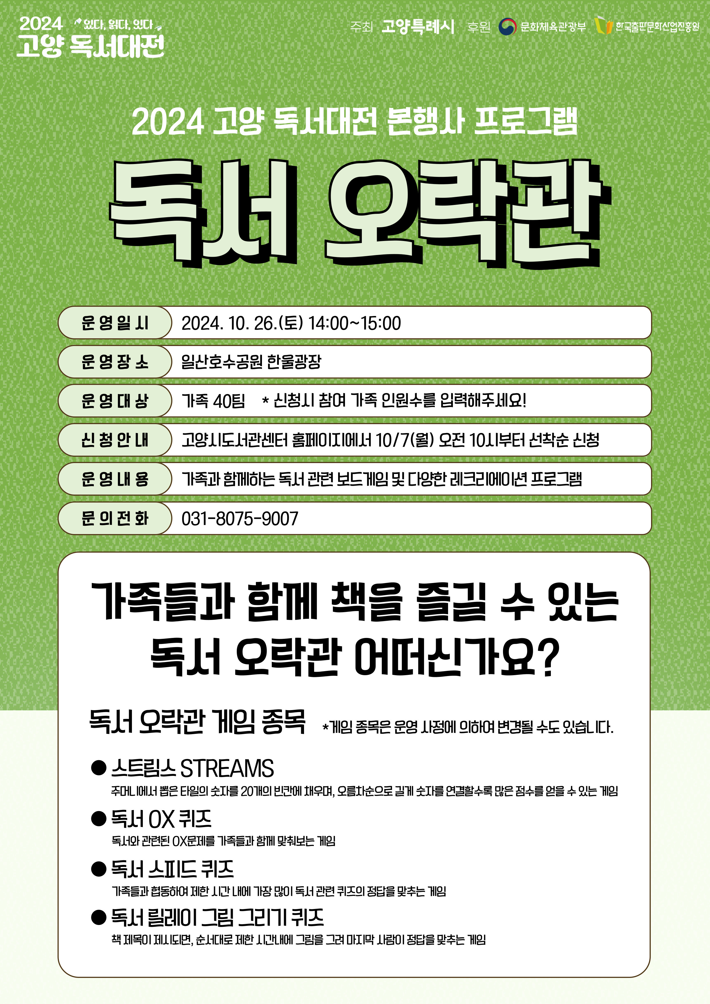 2024 고양 독서대전 본행사 프로그램

독서오락관

운영일시 2024. 10. 26.(토) 14:00 ~ 15:00
운영장소 일산호수공원 한울광장
운영대상 가족 40팀(초등학생 어린이 1명 필수 포함) *신청시 참여 가족 인원수를 입력해주세요!
신청안내 고양시도서관센터 홈페이지에서 10/7(월) 오전 10시부터 선착순 신청
운영내용 가족과 함께하는 독서 관련 보드게임 및 다양한 레크리에이션 프로그램
문의전화 031-8075-9007

가족들과 함께 책을 즐길 수 있는 독서오락관 어떠신가요?

독서오락관 게임 종목 *게임 종목은 운영 사정에 의하여 변경될 수도 있습니다.
-스트림스 STREAMS: 주머니에서 뽑은 타일의 숫자를 20개의 빈칸에 채우며, 오름차순으로 길게 숫자를 연결할 수록 많은 점수를 얻을 수 있는 게임
-독서 OX퀴즈: 독서와 관련된 OX문제를 가족들과 함께 맞춰보는 게임
-독서 스피드 퀴즈: 가족들과 협동하여 제한 시간 내에 가장 많이 독서 관련 퀴즈의 정답을 맞추는 게임
-독서 릴레이 그림 그리기 퀴즈: 책 제목이 제시괴면 순서대로 제한 시간 내에 그림을 그려 마지막 사람이 정답을 맞추는 게임