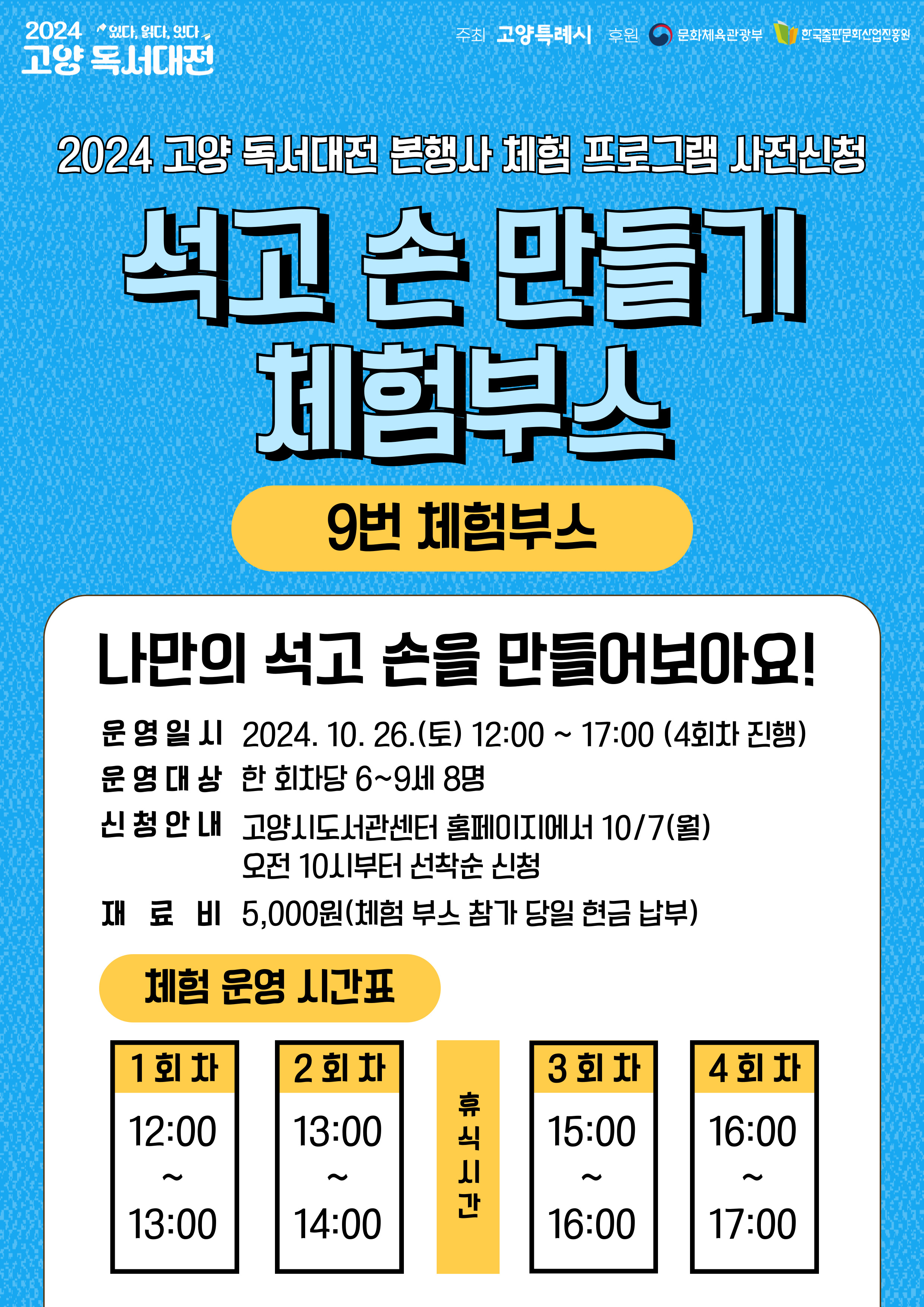 2024 고양 독서대전 본행사 체험 프로그램 사전 신청

석고 손 만들기 체험 부스

9번 체험 부스

나만의 석고 손을 만들어보아요

운영일시: 2024. 10. 26.(토) 12:00 ~ 17:00(4회차 진행)
운영대상: 한 회차당 6~9세 8명
신청안내: 고양시도서관센터 홈페이지에서 10/7(월) 오전 10시부터 선착순 신청
재료비: 5,000원(체험 부스 참가 당일 현금 납부)
체험운영시간표:
1회차 12:00 ~ 13:00 / 2회차 13:00 ~ 14:00 / 휴식시간 / 3회차 15:00 ~ 16:00 / 4회차 16:00 ~ 17:00