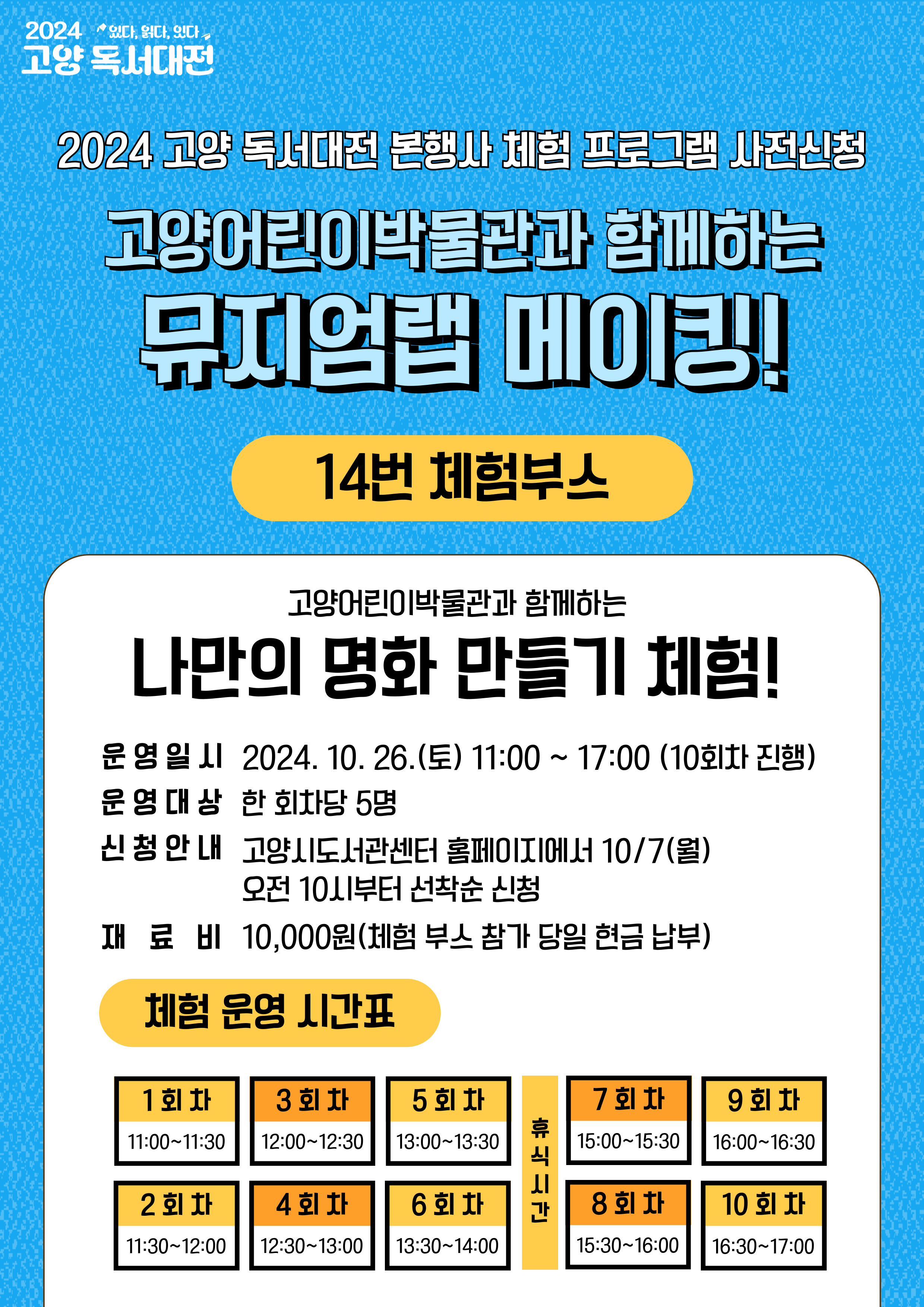2024 고양 독서대전 본행사 체험 프로그램 사전 신청

고양어린이박물관과 함께하는 뮤지엄랩 메이킹!

14번 체험 부스

고양어린이박물관과 함께하는 나만의 명화 만들기 체험!

운영일시: 2024. 10. 26.(토) 11:00 ~ 17:00(10회차 진행)
운영대상: 한 회차당 5명
신청안내: 고양시도서관센터 홈페이지에서 10/7(월) 오전 10시부터 선착순 신청
재료비: 10,000원(체험 부스 참가 당일 현금 납부)
체험운영시간표:
1회차 11:00 ~ 11:30 / 2회차 11:30 ~ 12:00 / 3회차 12:00 ~ 12:30 / 4회차 12:30 ~ 13:00 / 5회차 13:00 ~ 13:30 / 6회차 13:30 ~ 14:00
/ 휴식시간 / 7회차 15:00 ~ 15:30 / 8회차 15:30 ~ 16:00 / 9회차 16:00 ~ 16:30 / 10회차 16:30 ~ 17:00
