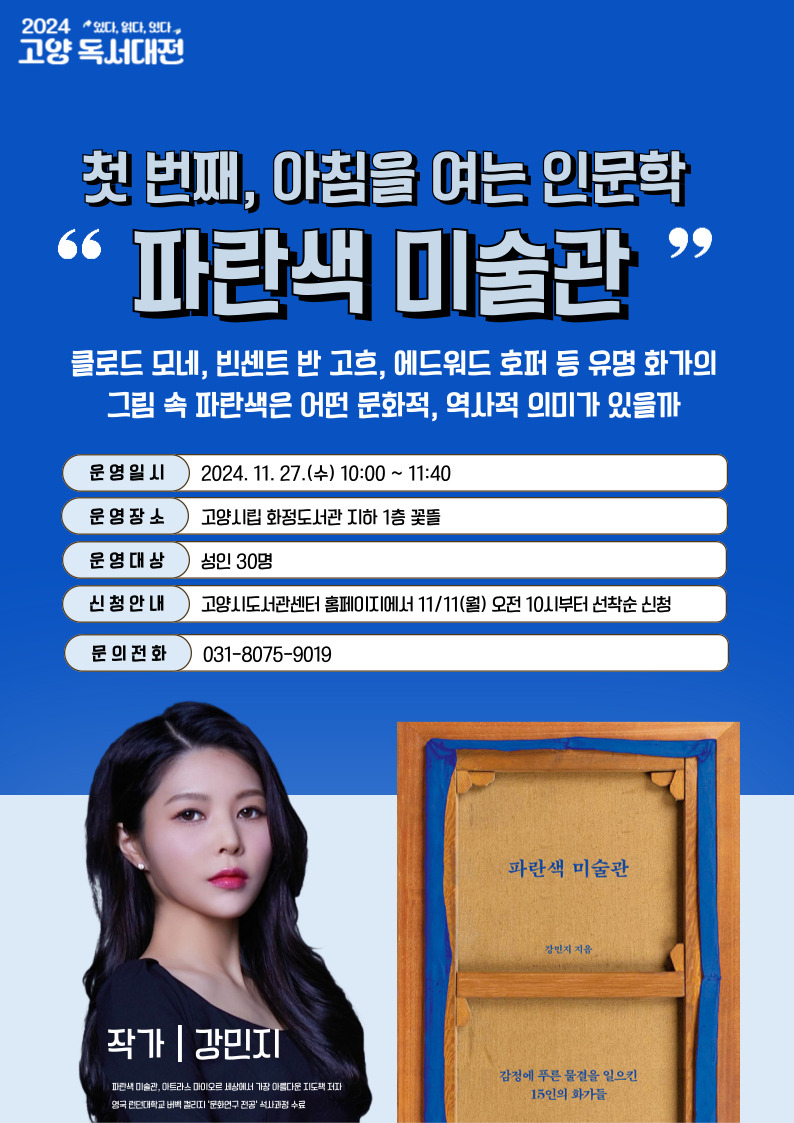 아침을 여는 인문학 파란색 미술관 클로드 모네 빈센트 반 고흐 에드워드 포러 등 유명 화가의 그림 속 파란색은 어떤 문화적, 역사적 의미가 있을까 운영일시 2024년 11월 27일 오전 10시에서 11시 40분 운영장소 고양시립 화정도서관 지하1층 꽃뜰 운영대상 성인 40명 신청안내 고양시 도서관 홈페이지 11월 11일 오전 10시부터 선착순 신정 문의전화 03180759019